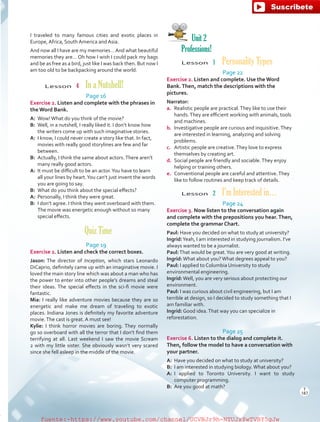 I traveled to many famous cities and exotic places in
Europe, Africa, South America and Asia.
And now all I have are my memories…And what beautiful
memories they are… Oh how I wish I could pack my bags
and be as free as a bird, just like I was back then. But now I
am too old to be backpacking around the world.
Lesson  4  In a Nutshell!
Page 16
Exercise 2. Listen and complete with the phrases in
the Word Bank.
A:	 Wow!What do you think of the movie?
B:	 Well, in a nutshell, I really liked it. I don’t know how
the writers come up with such imaginative stories.
A:	 I know, I could never create a story like that. In fact,
movies with really good storylines are few and far
between.
B:	 Actually, I think the same about actors.There aren’t
many really good actors.
A:	 It must be difficult to be an actor.You have to learn
all your lines by heart.You can’t just invent the words
you are going to say.
B:	 What do you think about the special effects?
A:	 Personally, I think they were great.
B:	 I don’t agree. I think they went overboard with them.
The movie was energetic enough without so many
special effects.
Quiz Time
Page 19
Exercise 2. Listen and check the correct boxes.
Jason: The director of Inception, which stars Leonardo
DiCaprio, definitely came up with an imaginative movie. I
loved the main story line which was about a man who has
the power to enter into other people’s dreams and steal
their ideas. The special effects in the sci-fi movie were
fantastic.
Mia: I really like adventure movies because they are so
energetic and make me dream of traveling to exotic
places. Indiana Jones is definitely my favorite adventure
movie.The cast is great. A must see!
Kylie: I think horror movies are boring. They normally
go so overboard with all the terror that I don’t find them
terrifying at all. Last weekend I saw the movie Scream
2 with my little sister. She obviously wasn’t very scared
since she fell asleep in the middle of the movie.
Unit 2
Professions!
Lesson  1  Personality Types
Page 22
Exercise 2. Listen and complete. Use the Word
Bank.Then, match the descriptions with the
pictures.
Narrator:
a.	 Realistic people are practical.They like to use their
hands.They are efficient working with animals, tools
and machines.
b.	 Investigative people are curious and inquisitive.They
are interested in learning, analyzing and solving
problems.
c.	 Artistic people are creative.They love to express
themselves by creating art.
d.	 Social people are friendly and sociable.They enjoy
helping or training others.
e.	 Conventional people are careful and attentive.They
like to follow routines and keep track of details.
Lesson  2  I’m Interested in…
Page 24
Exercise 3. Now listen to the conversation again
and complete with the prepositions you hear.Then,
complete the grammar Chart.
Paul: Have you decided on what to study at university?
Ingrid:Yeah, I am interested in studying journalism. I’ve
always wanted to be a journalist.
Paul:That would be great.You are very good at writing.
Ingrid:What about you?What degrees appeal to you?
Paul: I applied to Columbia University to study
environmental engineering.
Ingrid:Well, you are very serious about protecting our
environment.
Paul: I was curious about civil engineering, but I am
terrible at design, so I decided to study something that I
am familiar with.
Ingrid: Good idea.That way you can specialize in
reforestation.
Page 25
Exercise 6. Listen to the dialog and complete it.
Then, follow the model to have a conversation with
your partner.
A:	 Have you decided on what to study at university?
B:	 I am interested in studying biology.What about you?
A:	I applied to Toronto University. I want to study
computer programming.
B:	 Are you good at math? T
187
T
187
fuente:-https://www.youtube.com/channel/UCVBJr9h-NTUJx8wTVBY5gJwfuente:-https://www.youtube.com/channel/UCVBJr9h-NTUJx8wTVBY5gJw
 