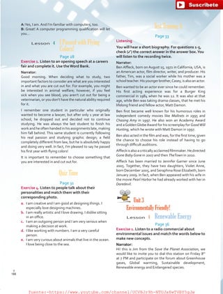 Test Training A
Page 33
Listening
You will hear a short biography. For questions 1-5,
check (✓) the correct answer in the answer box.You
will listen to the recording twice.
Narrator:
Ben Affleck, born on August 15, 1972 in California, USA, is
an American actor, film director, writer, and producer. His
father, Tim, was a social worker while his mother was a
schoolteacher.Hisyoungerbrother,Casey,isalsoanactor.
Ben wanted to be an actor ever since he could remember.
His first acting experience was for a Burger King
commercial in 1984 when he was 12. It was also at that
age, while Ben was taking drama classes, that he met his
lifelong friend and fellow actor, Matt Damon.
Ben first became well known for his humorous roles in
independent comedy movies like Mallrats in 1995 and
Chasing Amy in 1997. He also won an Academy Award
and aGoldenGlobeAward for his screenplay for GoodWill
Hunting, which he wrote with Matt Damon in 1997.
Ben also acted in the film and was, for the first time, given
the chance to choose his role instead of having to go
through difficult auditions.
Affleckisalsoacriticallyacclaimedfilmmaker.Hedirected
Gone Baby Gone in 2007 and then TheTown in 2010.
Affleck has been married to Jennifer Garner since June
2005. Together, they have two daughters, Violet Anne,
born December 2005, andSeraphina Rose Elizabeth, born
January 2009. In fact, when Ben appeared with his wife in
the movie Pearl Harbor he had already worked with her in
Daredevil.
Unit 3
Environmentally Friendly!
Lesson  1  Renewable Energy
Page 36
Exercise 1. Listen to a radio commercial about
environmental issues and match the words below to
make new concepts.
Narrator:
Hi! this is Jim from the Save the Planet Association, we
would like to invite you to dial this station on Friday 8th
at 7 PM and participate on the forum about Greenhouse
gases, Global warming, Sustainable development,
Renewable energy and Endangered species.
A:Yes, I am. And I’m familiar with computers, too.
B: Great! A computer programming qualification will let
you…
Lesson  4  I Passed with Flying
Colors!
Page 28
Exercise 1. Listen to an opening speech at a careers
fair and complete it. Use the Word Bank.
Narrator:
Good morning. When deciding what to study, two
important factors to consider are what are you interested
in and what you are cut out for. For example, you might
be interested in animal welfare; however, if you feel
sick when you see blood, you aren’t cut out for being a
veterinarian, or you don’t have the natural ability required
for it.
I remember one student in particular who originally
wanted to become a lawyer, but after only 1 year at law
school, he dropped out and decided not to continue
studying. He was always the last student to finish his
work and he often handed in his assignments late, making
him fall behind. This same student is currently following
his real passion and studying graphic design; a field
completely different from law, but he is absolutely happy
and doing very well. In fact, I’m pleased to say he passed
his first year with flying colors!
It is important to remember to choose something that
you are interested in and cut out for.
Quiz Time
Page 31
Exercise 4. Listen to people talk about their
personalities and match them with their
corresponding photo.
a.	 I am creative and I am good at designing things. I
especially love designing machines.
b.	 I am really artistic and I love drawing. I dislike sitting
in an office.
c.	 I am an outgoing person and I am very serious when
making a decision at work.
d.	 I like working with numbers. I am a very careful
person.
e.	 I am very curious about animals that live in the ocean.
I love being close to the sea.
188
T
188
T
fuente:-https://www.youtube.com/channel/UCVBJr9h-NTUJx8wTVBY5gJwfuente:-https://www.youtube.com/channel/UCVBJr9h-NTUJx8wTVBY5gJw
 