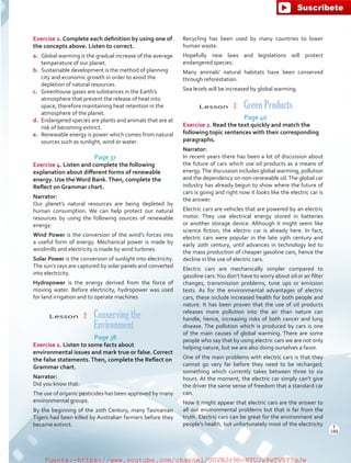 Exercise 2. Complete each definition by using one of
the concepts above. Listen to correct.
a.	 Global warming is the gradual increase of the average
temperature of our planet.
b.	 Sustainable development is the method of planning
city and economic growth in order to avoid the
depletion of natural resources.
c.	 Greenhouse gases are substances in the Earth’s
atmosphere that prevent the release of heat into
space, therefore maintaining heat retention in the
atmosphere of the planet.
d.	 Endangered species are plants and animals that are at
risk of becoming extinct.
e.	 Renewable energy is power which comes from natural
sources such as sunlight, wind or water.
Page 37
Exercise 4. Listen and complete the following
explanation about different forms of renewable
energy. Use the Word Bank.Then, complete the
Reflect on Grammar chart.
Narrator:
Our planet’s natural resources are being depleted by
human consumption. We can help protect our natural
resources by using the following sources of renewable
energy:
Wind Power is the conversion of the wind’s forces into
a useful form of energy. Mechanical power is made by
windmills and electricity is made by wind turbines.
Solar Power is the conversion of sunlight into electricity.
The sun’s rays are captured by solar panels and converted
into electricity.
Hydropower is the energy derived from the force of
moving water. Before electricity, hydropower was used
for land irrigation and to operate machines
Lesson  2 Conserving the
Environment
Page 38
Exercise 2. Listen to some facts about
environmental issues and mark true or false. Correct
the false statements.Then, complete the Reflect on
Grammar chart.
Narrator:
Did you know that:
The use of organic pesticides has been approved by many
environmental groups.
By the beginning of the 20th Century, many Tasmanian
Tigers had been killed by Australian farmers before they
became extinct.
Recycling has been used by many countries to lower
human waste.
Hopefully new laws and legislations will protect
endangered species.
Many animals’ natural habitats have been conserved
through reforestation.
Sea levels will be increased by global warming.
Lesson  3  Green Products
Page 40
Exercise 2. Read the text quickly and match the
following topic sentences with their corresponding
paragraphs.
Narrator:
In recent years there has been a lot of discussion about
the future of cars which use oil products as a means of
energy.The discussion includes global warming, pollution
and the dependency on non-renewable oil.The global car
industry has already begun to show where the future of
cars is going and right now it looks like the electric car is
the answer.
Electric cars are vehicles that are powered by an electric
motor. They use electrical energy stored in batteries
or another storage device. Although it might seem like
science fiction, the electric car is already here. In fact,
electric cars were popular in the late 19th century and
early 20th century, until advances in technology led to
the mass production of cheaper gasoline cars, hence the
decline in the use of electric cars.
Electric cars are mechanically simpler compared to
gasoline cars.You don’t have to worry about oil or air filter
changes, transmission problems, tune ups or emission
tests. As for the environmental advantages of electric
cars, these include increased health for both people and
nature. It has been proven that the use of oil products
releases more pollution into the air than nature can
handle, hence, increasing risks of both cancer and lung
disease. The pollution which is produced by cars is one
of the main causes of global warming. There are some
people who say that by using electric cars we are not only
helping nature, but we are also doing ourselves a favor.
One of the main problems with electric cars is that they
cannot go very far before they need to be recharged;
something which currently takes between three to six
hours. At the moment, the electric car simply can’t give
the driver the same sense of freedom that a standard car
can.
Now it might appear that electric cars are the answer to
all our environmental problems but that is far from the
truth. Electric cars can be great for the environment and
people’s health, but unfortunately most of the electricity T
189
T
189
fuente:-https://www.youtube.com/channel/UCVBJr9h-NTUJx8wTVBY5gJwfuente:-https://www.youtube.com/channel/UCVBJr9h-NTUJx8wTVBY5gJw
 