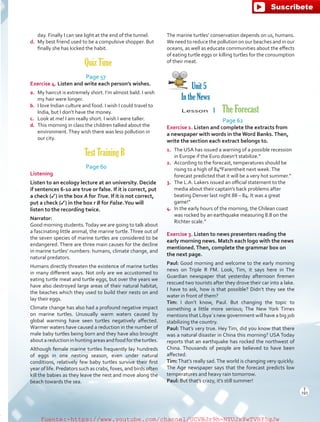 day. Finally I can see light at the end of the tunnel.
d.	 My best friend used to be a compulsive shopper. But
finally she has kicked the habit.
Quiz Time
Page 57
Exercise 4. Listen and write each person’s wishes.
a.	 My haircut is extremely short. I’m almost bald. I wish
my hair were longer.
b.	 I love Indian culture and food. I wish I could travel to
India, but I don’t have the money.
c.	 Look at me! I am really short. I wish I were taller.
d.	 This morning in class the children talked about the
environment.They wish there was less pollution in
our city.
Test Training B
Page 60
Listening
Listen to an ecology lecture at an university. Decide
if sentences 6-10 are true or false. If it is correct, put
a check (✓) in the box A for True. If it is not correct,
put a check (✓) in the box r B for False.You will
listen to the recording twice.
Narrator:
Good morning students.Today we are going to talk about
a fascinating little animal, the marine turtle. Three out of
the seven species of marine turtles are considered to be
endangered. There are three main causes for the decline
in marine turtles’ numbers: humans, climate change, and
natural predators.
Humans directly threaten the existence of marine turtles
in many different ways. Not only are we accustomed to
eating turtle meat and turtle eggs, but over the years we
have also destroyed large areas of their natural habitat,
the beaches which they used to build their nests on and
lay their eggs.
Climate change has also had a profound negative impact
on marine turtles. Unusually warm waters caused by
global warming have seen turtles negatively affected.
Warmer waters have caused a reduction in the number of
male baby turtles being born and they have also brought
aboutareductioninhuntingareasandfoodfortheturtles.
Although female marine turtles frequently lay hundreds
of eggs in one nesting season, even under natural
conditions, relatively few baby turtles survive their first
year of life. Predators such as crabs, foxes, and birds often
kill the babies as they leave the nest and move along the
beach towards the sea.
The marine turtles’ conservation depends on us, humans.
We need to reduce the pollution on our beaches and in our
oceans, as well as educate communities about the effects
of eating turtle eggs or killing turtles for the consumption
of their meat.
Unit 5
In the News
Lesson  1  The Forecast
Page 62
Exercise 1. Listen and complete the extracts from
a newspaper with words in theWord Banks.Then,
write the section each extract belongs to.
1.	 The USA has issued a warning of a possible recession
in Europe if the Euro doesn’t stabilize.”
2.	 According to the forecast, temperatures should be
rising to a high of 84°Farentheit next week.The
forecast predicted that it will be a very hot summer.”
3.	 The L.A. Lakers issued an official statement to the
media about their captain’s back problems after
beating Denver last night 88 – 84. It was a great
game!”
4.	 In the early hours of the morning, the Chilean coast
was rocked by an earthquake measuring 8.8 on the
Richter scale.”
Exercise 3. Listen to news presenters reading the
early morning news. Match each logo with the news
mentioned.Then, complete the grammar box on
the next page.
Paul: Good morning and welcome to the early morning
news on Triple R FM. Look, Tim, it says here in The
Guardian newspaper that yesterday afternoon firemen
rescued two tourists after they drove their car into a lake.
I have to ask, how is that possible? Didn’t they see the
water in front of them?
Tim: I don’t know, Paul. But changing the topic to
something a little more serious; The New York Times
mentions that Libya´s new government will have a big job
stabilizing the country.
Paul: That’s very true. Hey Tim, did you know that there
was a natural disaster in China this morning? USA Today
reports that an earthquake has rocked the northwest of
China. Thousands of people are believed to have been
affected.
Tim:That’s really sad.The world is changing very quickly.
The Age newspaper says that the forecast predicts low
temperatures and heavy rain tomorrow.
Paul: But that’s crazy, it’s still summer!
T
191
T
191
fuente:-https://www.youtube.com/channel/UCVBJr9h-NTUJx8wTVBY5gJwfuente:-https://www.youtube.com/channel/UCVBJr9h-NTUJx8wTVBY5gJw
 