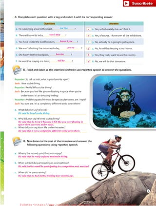 Reporter: So tell us Josh, what is your favorite sport?
Josh: I love scuba diving.
Reporter: Really!Why scuba diving?
Josh: Because you feel like you are floating in space when you’re
under water. It’s an amazing feeling!
Reporter: And the aquatic life must be spectacular to see, am I right?
Josh:You sure are. It’s a completely different world down there!
a.	 What did Josh say he loved?
	
b.	 Why did Josh say he loved scuba diving?
	
c.	 What did Josh say about life under the water?
	
4.	 Complete each question with a tag and match it with its corresponding answer.
Questions Answers
a.	He is catching a bus to the coast, ?  1.	Yes, unfortunately she can’t find it.
b.	They will travel to India, ?  2.	Yes, of course. I have seen all the exhibitions.
c.	 You have visited the Gold Museum, ?  3.	No, actually he is going to go by plane.
d.	We aren’t climbing the mountain today, ?  4.	No, he will be sleeping at my house.
e.	She hasn’t lost her backpack, ?  5.	Yes, they really want to see the country.
f.	 He won’t be staying in a hotel, ?  6.	No, we will do that tomorrow.
He said he loved scuba diving.
isn’t he
a
6.	 Now listen to the rest of the interview and answer the
following questions using reported speech.
a.	 What is the second sport that Josh enjoys?
	
b.	 When will Josh be participating in a competition?
	
c.	 When did he start training?
	
5.	 Read and listen to the interview and then use reported speech to answer the questions.
7
won’t they
haven’t you
e
c
f
b
d
are we
has she
will he
He said that he loved it because it felt like you were floating in
He said that it was a completely different world down there.
He said that he really enjoyed mountain biking.
He said that he would be participating in a competition next weekend.
He said that he had started training four months ago.
space when you were under water.
fuente:-https://www.youtube.com/channel/UCVBJr9h-NTUJx8wTVBY5gJwfuente:-https://www.youtube.com/channel/UCVBJr9h-NTUJx8wTVBY5gJw
 