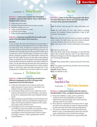 Quiz Time
Page 71
Exercise 2. Listen to the following people talk about
the news they heard. Match each person with their
corresponding reported statements.
a.
Paul: Hi, Annie. How are you? It’s really cold today, isn’t
it?
Annie: Hi, Paul! Yeah. It’s very cold, which is strange
because the weather forecast predicted a high of 90°
Farenheit.The world is…
b.
Pete: Every day the world economic situation is getting
worst. Listen, the radio news says that many European
countries will be at risk of an economic recession.
Mary:Calm down, Pete.There is nothing we can do about
it.
c.
Bob: HeyTim, what’s up?
Tim: Hey, Bob! Look at the newspaper. It says that the
police have warned Internet users to be careful when
talking to strangers on the Net. Apparently online crimes
are increasing dramatically.
d.
Teacher: Rosy, please tell us what you found in the news
today.
Rosy: The papers say that two climbers were rescued by
the Royal Air Force.
Teacher: Really!Where?
Rosy: In Scotland. It was…
Unit 6
Going Back in Time
Lesson  1  20th Century Inventions
Page 74
Exercise 2. Listen and complete with the verbs in
the Word Bank.Then, complete the grammar chart.
a.	 King Camp Gillette, in 1909, came up with the
invention of the first disposable razor blade. It
replaced the original straight razor, which was like
putting a knife to your throat.
b.	 Percy Spencer invented the microwave oven in 1946.
He came across the idea of using microwave energy
to heat and cook food while working at Raytheon.
c.	 The vacuum cleaner was invented by Hubert Cecil
Booth in 1901. It was designed to clean dust and dirt
up by sucking them into a cylindrical container.
d.	 The invention of the cell phone in 1977 by Bell Labs
Lesson  2  Making Headlines
Page 64
Exercise 1. Listen and complete the newspaper
headlines using theWord Bank.Then, match each
headline with a picture.
a.	 Police dog rescues Boy
b.	 Climate change threatens honey bees’ survival
c.	 Airplane crashes into river
d.	 Judge sentences thief to 3 years
e.	 Scientists clone sheep
f.	 Police arrests speeding car driver
Exercise 3. Read and complete the text with some
verbs in the Word Bank from exercise 1.
Narrator:
It was my boss, Mr. Kent, who forced me to participate in
the bank robbery. He threatened to fire me if I didn’t follow
his instructions. First, he told me to supervise the front of
the bank while he entered through the back entrance. He
ordered me to threaten the security guard if he didn’t give
me the keys. Once I had the keys, he asked me to clone
all the computer programs and information used by the
bank. He was really nervous. As the police were getting
closer, he warned me not to let them rescue the hostages
and reminded me that he would fire me if I didn’t follow his
orders. As we were leaving the bank, Mr. Kent ordered me
to crash one of the cars into the patrol cars so they couldn’t
follow us. And that’s when the police arrested me. I hurt
my leg when I crashed the car so I wasn’t able to run away!
Lesson  4  The Bottom Line
Page 68
Exercise 1. Listen to the following excerpts from
different newspapers and fill in the gaps with
expressions from theWord Bank.
a.	 In the end, the bottom line is that we need more
public education. Anyone who is interested in our
children’s future understands this.
b.	 Some police officers seem to turn a blind eye to the
pirates working off the coast of Somalia. Last week a
group of six suspected pirates were released without
a trial.
c.	 Many people go to great lengths to see the Dalai Lama
when he speaks.One man traveled fromArgentina to
Japan and camped outside the auditorium for a week,
just to get a seat in the front row.
d.	 Investigations into crimes against humanity
committed in Syria have barely scratched the surface.
“It is very difficult to conduct a comprehensive
investigation when the government closes its doors
to foreign monitors,” said a spokesperson for the
United Nations.
192
T
192
T
fuente:-https://www.youtube.com/channel/UCVBJr9h-NTUJx8wTVBY5gJwfuente:-https://www.youtube.com/channel/UCVBJr9h-NTUJx8wTVBY5gJw
 