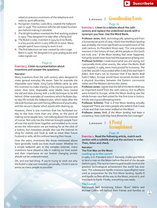 Lesson  2  Groundbreaking Events
Page 76
Exercise 1. Listen to a debate about the 20th
century and replace the underlined words with a
synonym you hear. Use the Word Bank.
Professor Jones: Well, technologically speaking and from
a humanitarian point of view, I think that the Moon landing
was probably the most significant accomplishment of the
20th century. As President Nixon said, “For one priceless
moment in the history of man, all the people on this Earth
are truly one.” If the Moon landing had never happened,
humanity would never have had the experience of being one.
ProfessorSchimtz: I understand what you are saying, but
I personally think other events, like when the Berlin Wall
was toppled, in 1989, were more pivotal for humanity. The
ColdWar wouldn’t have ended when it did if the wall hadn’t
fallen. And that’s not to mention that if the Berlin Wall
hadn’t fallen, Europe would have remained divided with
a physical boundary between the Eastern communist
states and theWestern democratic states.
ProfessorJones: I agree that the fall of the BerlinWall was
an important event from the 20th century, but its effects
were limited to Europe, while the Moon landing saw the
whole human race feel united for the first time in history.
It truly was a groundbreaking event.
Professor Schimtz: That is if the Moon landing actually
happened!There are many people who believe that it was
a hoax and that man never walked on the Moon.
Professor Jones: Well, if the Moon landing had been a
conspiracy, how could they have filmed the live coverage?
Lesson  3 A Pivotal
Accomplishment
Page 78
Exercise 2. Read the following article, match each
section with a subtitle and put the sections in order.
Then, listen and check.
Narrator:
The First Man on the Moon
Leading up to the Launch
In 1961, U.S. President John F. Kennedy challenged NASA
to land a man on the Moon before the end of the decade
(before1970).Theracetomeethisgoalwouldcountonthe
greatest technological achievement the world has ever
seen.The subsequent Apollo missions (spaceflights) were
used as preparation for the first Moon landing. Apollo 8
andApollo 10 flew all the way to the Moon, around it, and
then back to Earth. Finally, everything was ready.
The Launch
Astronauts Neil Armstrong, Edwin “Buzz” Aldrin and
Michael Collins left behind their friends and families as
relied on previous inventions of the telephone and
radio to work efficiently.
e.	 Hungarian inventor, Lazlo Biro, created the ballpoint
pen in 1938.This invention left the old styled fountain
pen behind making it obsolete.
f.	 TheWright brothers invented the first working airplane
in 1903.They designed it to take after a flying bird.
g.	 The Rubik’s cube, invented in 1974 by Erno Rubik,
is a toy puzzle which is very difficult to solve. Many
people spend hours trying to work it out.
h.	 The first television set was created by John Logie
Baird in 1926. He designed it to give analog audio and
video signals out.
Page 75
Exercise 5. Listen to a presentation about
inventions and answer the questions.
Narrator:
Many inventions from the 20th century were designed to
make general everyday life easier. Take for example the
disposable razor blade. King Camp Gillette came up with
this invention to make shaving in the morning quicker and
easier. Over time, disposable razor blades have caused
the old and slow shaving with a knife technique to be left
behind. Other examples of inventions which facilitate day-
to-day life include the ballpoint pen, which takes after the
oldstylefountainpenwiththebigdifferenceofpracticality,
and the vacuum cleaner which assists with cleaning up.
However, there is one invention that has facilitated our
day to day lives more than any other, to the point of
making some people lazy. I am talking about the Internet
of course. Not only has the Internet brought people from
all over the world closer together and enabled us to come
across the information we are looking for at the click of
a button, but nowadays people also use the Internet to
shop for clothes and food as well as meet their future
husband or wife; all this without leaving their house.
Over the years, inventions like those mentioned above
have generally made our lives much easier. Whether it’s
a simple ballpoint pen or the complex Internet, many
inventions have played a role in making our lives easier
and their importance on our forever changing society
should not be underestimated.
Oh, and one last thing. If you’re trying to work out why
the Rubik’s cube was invented, personally, I think it was to
annoy as many people as possible!
T
193
T
193
fuente:-https://www.youtube.com/channel/UCVBJr9h-NTUJx8wTVBY5gJwfuente:-https://www.youtube.com/channel/UCVBJr9h-NTUJx8wTVBY5gJw
 