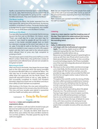 Ann: Can you imagine how fed up the people from both
sides of the wall must have been after nearly 30 years of
this physical boundary separating them from their friends
and loved ones.
Tom: I know! It was a pivotal moment for humanity when
the wall was toppled!
Test Training C
Page 86
Listening
Listen to a news reporter read the breaking news of
the day.Then look at his notes and put the missing
information in the proper space.You will listen to
the recording twice.
Narrator:
Hello, It’s BREAKING NEWS time
a.	 Let’s begin with the multinational corporation
Apple.This morning, Apple issued an official
statement saying that the new iPhone will be
available to the public before July 15.
	 Resources say that Apple has gone to great lengths to
come up with their new iPhone which counts on the
latest groundbreaking technology. In fact, according
to some technology experts, the iPhone is probably
one of the most technologically advanced cell phones
on the market today.
b.	 Moving on to the science field, scientists encourage
us to meet Dolly, the first animal to be cloned of an
adult sheep cell. She has three mothers, one who
provided an egg, another who provided the DNA and
the third her surrogate mother inside of whom she
was developed.
	 Throughout the scientific world, the cloning of Dolly
has been called a pivotal accomplishment; however,
there are many who still believe that the cloning of
animals is paving the way for the cloning of humans,
a much more sensitive topic.
c.	 Let’s finish this brief report taking about the global
financial crisis.The world economic recession is
having a huge impact on many European countries,
with the worst affected being Greece and Spain.
How to iron out the economic problems in these
two countries has been the topic of debate for some
time, with many countries not seeing eye to eye
on the problem. Unfortunately, many economists
predict that a complete recovery will be very slow and
difficult.
Apollo 11 launched from Kennedy Space Center in Florida
on July 16, 1969. Neil Armstrong was the commander of
the mission and responsible for giving out the orders to
his fellow astronauts.They were headed to the Moon!
The Moon Landing
Once orbiting the Moon, the lander separated from the
main spacecraft, taking two of the astronauts,Armstrong
andAldrin,totheMoon’ssurface.Thelanderhadfourlegs,
a storage area for experimental equipment, and a ladder
for the crew to climb down onto the Moon’s surface.
Walking on the Moon
Five days after leaving Earth,Commander NeilArmstrong
became the first man on the Moon. His historic words,
“That’s one small step for a man, one giant leap for
mankind,” were heard by people all over the world. A
camera in the lander provided people back on Earth
live television coverage as the event took place on July
16, 1969. To be able to walk on the Moon’s surface, the
astronauts needed to wear a space suit with a life support
system and also had to get used to the reduced gravity
which allowed them to jump very high compared to
jumping on Earth.
The astronauts spent a total of two and a half hours on the
Moon’s surface. While there, they performed a variety of
experiments and collected lunar soil and rock samples to
bring back to Earth.
Returning to Earth
After returning to the lander, they began the ascent stage
back to the main spacecraft which was being controlled
by astronaut Michael Collins as it orbited the Moon. The
next step was to re-enter the Earth’s atmosphere, and
safely lower the spacecraft into the Pacific Ocean. The
spacecraft returned to Earth on July 24, 1969. Apollo 11
had successfully completed its mission and President
Kennedy’s objective to land men on the Moon and return
them safely to Earth had been accomplished.
After landing in the Ocean, the crew were retrieved by a
helicopterandtakentotherecoveryship,theUSSHornet.
The crew and lunar samples were placed in quarantine
until their health and safety were confirmed.
Lesson  4  Paving the Way Forward
Page 80
Exercise 2. Listen and complete with the
expressions above.
Ann: I can’t believe a wall was built to divide Europe just
because two political powers didn’t see eye to eye!
Tom: Neither can I. Actually the Berlin Wall stood for
almost thirty years before the East and West started to
iron out their problems. This later paved the way for the
wall to be toppled.
194
T
194
T
fuente:-https://www.youtube.com/channel/UCVBJr9h-NTUJx8wTVBY5gJwfuente:-https://www.youtube.com/channel/UCVBJr9h-NTUJx8wTVBY5gJw
 