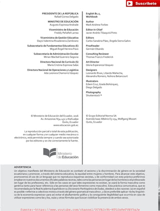 PRESIDENTE DE LA REPÚBLICA
Rafael Correa Delgado
MINISTRO DE EDUCACIÓN
Augusto Espinosa Andrade
Viceministro de Educación
Freddy Peñafiel Larrea
Viceministra de Gestión Educativa
DaysiValentina Rivadeneira Zambrano
Subsecretario de Fundamentos Educativos (E)
Miguel Ángel Herrera Pavo
Subsecretaria de Administración Escolar
Mirian Maribel Guerrero Segovia
Directora Nacional de Currículo (S)
María Cristina Espinosa Salas
Directora Nacional de Operaciones y Logística
Ada Leonora ChamorroVásquez
© Ministerio de Educación del Ecuador, 2016
Av. Amazonas N34-451 y Atahualpa
Quito, Ecuador
www.educacion.gob.ec
La reproducción parcial o total de esta publicación,
en cualquier forma y en cualquier medio mecánico o
electrónico, está permitida siempre y cuando sea autorizada
por los editores y se cite correctamente la fuente.
English B1.2,
Workbook
Author
Mark Andrew Forbes
Editor-in-Chief
Javier AndrésTibaquirá Pinto
Editors
Carlos Sanabria Páez, Ángela Sierra Galvis
Proofreader
Germán Obando
Consulting Reviewer
Thomas Francis Frederick
Art Director
Gloria EsperanzaVásquez
Designers
Leonardo Rivas, Libardo Mahecha,
Alexandra Romero, Nohora Betancourt
Illustrators
Edwin Cruz, Gisela Bohórquez,
Diego Delgado
Photography
Shutterstock ®
© Grupo Editorial Norma SA
Avenida Isaac Albéniz E3-154,Wolfgang Mozart
Quito, Ecuador
ADVERTENCIA
Un objetivo manifiesto del Ministerio de Educación es combatir el sexismo y la discriminación de género en la sociedad
ecuatoriana y promover, a través del sistema educativo, la equidad entre mujeres y hombres. Para alcanzar este objetivo,
promovemos el uso de un lenguaje que no reproduzca esquemas sexistas, y de conformidad con esta práctica preferimos
emplearennuestrosdocumentosoficialespalabrasneutras,talescomolaspersonas(enlugardeloshombres)oelprofesorado
(en lugar de los profesores), etc. Sólo en los casos en que tales expresiones no existan, se usará la forma masculina como
genérica tanto para hacer referencia a las personas del sexo femenino como masculino. Esta práctica comunicativa, que es
recomendada por la RealAcademia Española en su Diccionario Panhispánico de Dudas, obedece a dos razones: (a) en español
es posible referirse a colectivos mixtos a través del género gramatical masculino, y (b) es preferible aplicar la ley lingüísti-
ca de la economía expresiva para así evitar el abultamiento gráfico y la consiguiente ilegibilidad que ocurriría en caso de
utilizar expresiones como las y los, os/as y otras fórmulas que buscan visibilizar la presencia de ambos sexos.
fuente:-https://www.youtube.com/channel/UCVBJr9h-NTUJx8wTVBY5gJwfuente:-https://www.youtube.com/channel/UCVBJr9h-NTUJx8wTVBY5gJw
 