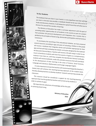 To Our Students
The textbook that you have in your hands is a very important tool that will help
you learn in the best way possible. A textbook should not be your only source of
study and discovery; however, it will always be a good friend that will allow you to
discover for yourself the wonder of learning.
The Ministry of Education has made a curricular adjustment with the goal of
providing better opportunities for all students in the country as part of a project
that promotes full personal development and integration into a society that is
guided by the principles of Good Living, democratic participation and harmonious
coexistence.
To accompany the launching of this educational initiative, we have prepared
several resources according to age and years of schooling. Children in first grade
will receive a textbook that integrates stories and activities appropriate for their
age and that will help to develop the holistic curriculum designed for this Subnivel
de Educación General Básica. Teachers will receive a CD with songs in order to use
music to familiarize students with their first words in English as a complementary
material. From then on, until they complete the Bachillerato General Unificado,
students will receive textbooks, audio CDs and extra resources that will contribute
to the development of their learning in the areas of Science, Social Sciences,
Language and Literature, Mathematics and Foreign Language-English.Itisalso importanttoknowthatteacherswill receiveteachingguides(teacher’s
books) that will enhance the teaching-learning approach of the student book,
thereby allowing teachers to develop students’ research and learning outside the
classroom.
This resource should be considered a support for the teaching-learning
approach that must be guided by teachers and carried out by students in
order to achieve its goal.
We hope that this adventure of knowledge will be the pathto achieving Good Living.
Ministry of Education
2016
fuente:-https://www.youtube.com/channel/UCVBJr9h-NTUJx8wTVBY5gJwfuente:-https://www.youtube.com/channel/UCVBJr9h-NTUJx8wTVBY5gJw
 