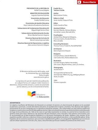 PRESIDENTE DE LA REPÚBLICA
Rafael Correa Delgado
MINISTRO DE EDUCACIÓN
Augusto Espinosa Andrade
Viceministro de Educación
Freddy Peñafiel Larrea
Viceministra de Gestión Educativa
DaysiValentina Rivadeneira Zambrano
Subsecretario de Fundamentos Educativos (E)
Miguel Ángel Herrera Pavo
Subsecretaria de Administración Escolar
Mirian Maribel Guerrero Segovia
Directora Nacional de Currículo (S)
María Cristina Espinosa Salas
Directora Nacional de Operaciones y Logística
Ada Leonora ChamorroVásquez
© Ministerio de Educación del Ecuador, 2016
Av. Amazonas N34-451 y Atahualpa
Quito, Ecuador
www.educacion.gob.ec
La reproducción parcial o total de esta publicación,
en cualquier forma y en cualquier medio mecánico o
electrónico, está permitida siempre y cuando sea autorizada
por los editores y se cite correctamente la fuente.
English B1.2,
Teacher’s Guide
Author
Mark Andrew Forbes
Editor-in-Chief
Javier AndrésTibaquirá Pinto
Editor
Carlos Sanabria Páez
Assistant Editors
Germán Obando, Adriana Molano,
Jonnathan Loaiza, Marisela Niño
Proofreaders
Andrea Peña, Margarita Orbegozo,
Francisco Castro, Nicolás Romero,
Marco Giraldo
Consulting Reviewers
Thomas Francis Frederick, Randall Barfield
Art Director
Gloria EsperanzaVásquez
Designers
Leonardo Rivas, Libardo Mahecha,
Juan CarlosVera, Nohora Betancourt
Illustrators
CarmeloVergara, Nelson Hernández,
John Joven, Miguel Jiménez, José Luis Jiménez
Photography
Shutterstock ®
© Grupo Editorial Norma SA
Avenida Isaac Albéniz E3-154,Wolfgang Mozart
Quito, Ecuador
ISBN
Primera impresión:
ADVERTENCIA
Un objetivo manifiesto del Ministerio de Educación es combatir el sexismo y la discriminación de género en la sociedad
ecuatoriana y promover, a través del sistema educativo, la equidad entre mujeres y hombres. Para alcanzar este objetivo,
promovemos el uso de un lenguaje que no reproduzca esquemas sexistas, y de conformidad con esta práctica preferimos
emplearennuestrosdocumentosoficialespalabrasneutras,talescomolaspersonas(enlugardeloshombres)oelprofesorado
(en lugar de los profesores), etc. Sólo en los casos en que tales expresiones no existan, se usará la forma masculina como
genérica tanto para hacer referencia a las personas del sexo femenino como masculino. Esta práctica comunicativa, que
es recomendada por la Real Academia Española en su Diccionario Panhispánico de Dudas, obedece a dos razones: (a) en
español es posible <referirse a colectivos mixtos a través del género gramatical masculino>, y (b) es preferible aplicar <la ley
lingüística de la economía expresiva> para así evitar el abultamiento gráfico y la consiguiente ilegibilidad que ocurriría en
caso de utilizar expresiones como las y los, os/as y otras fórmulas que buscan visibilizar la presencia de ambos sexos.
fuente:-https://www.youtube.com/channel/UCVBJr9h-NTUJx8wTVBY5gJwfuente:-https://www.youtube.com/channel/UCVBJr9h-NTUJx8wTVBY5gJw
 
