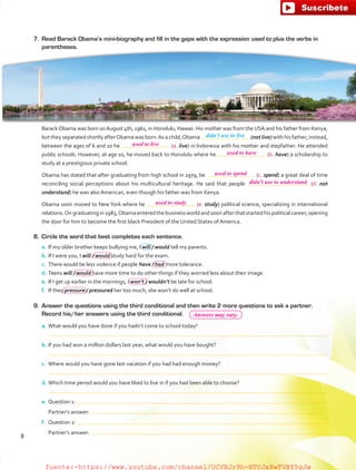 8.	 Circle the word that best completes each sentence.
a.	If my older brother keeps bullying me, I will / would tell my parents.
b.	If I were you, I will / would study hard for the exam.
c.	 There would be less violence if people have / had more tolerance.
d.	Teens will / would have more time to do other things if they worried less about their image.
e.	If I get up earlier in the mornings, I won’t / wouldn’t be late for school.
f.	 If they pressure / pressured her too much, she won’t do well at school.
9.	 Answer the questions using the third conditional and then write 2 more questions to ask a partner.
Record his/her answers using the third conditional.
a.	What would you have done if you hadn’t come to school today?
	
b.	If you had won a million dollars last year, what would you have bought?
	
c.	 Where would you have gone last vacation if you had had enough money?
	
d.	Which time period would you have liked to live in if you had been able to choose?
	
e.	Question 1:
	 Partner’s answer:
f.	 Question 2:
	 Partner’s answer:
7.	 Read Barack Obama’s mini-biography and fill in the gaps with the expression used to plus the verbs in
parentheses.
BarackObama was born onAugust 4th, 1961, in Honolulu, Hawaii. His mother was from the USA and his father from Kenya,
buttheyseparatedshortlyafterObamawasborn.Asachild,Obama (not live)withhisfather;instead,
between the ages of 6 and 10 he (a. live) in Indonesia with his mother and stepfather. He attended
public schools. However, at age 10, he moved back to Honolulu where he (b. have) a scholarship to
study at a prestigious private school.
Obama has stated that after graduating from high school in 1979, he (c. spend) a great deal of time
reconciling social perceptions about his multicultural heritage. He said that people (d. not
understand) he was also American, even though his father was from Kenya.
Obama soon moved to NewYork where he (e. study) political science, specializing in international
relations.Ongraduatingin1983,Obamaenteredthebusinessworldandsoonafterthatstartedhispoliticalcareer,opening
the door for him to become the first black President of the United States of America.
didn’t use to live
8
used to live
used to have
used to spend
didn’t use to understand
used to study
Answers may vary.
fuente:-https://www.youtube.com/channel/UCVBJr9h-NTUJx8wTVBY5gJwfuente:-https://www.youtube.com/channel/UCVBJr9h-NTUJx8wTVBY5gJw
 