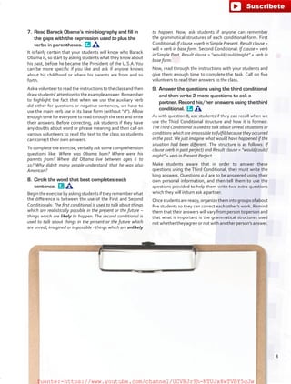 7.	 Read Barack Obama’s mini-biography and fill in
the gaps with the expression used to plus the
verbs in parentheses. 
It is fairly certain that your students will know who Barack
Obama is, so start by asking students what they know about
his past, before he became the President of the U.S.A. You
can be more specific if you like and ask if anyone knows
about his childhood or where his parents are from and so
forth.
Ask a volunteer to read the instructions to the class and then
draw students’ attention to the example answer. Remember
to highlight the fact that when we use the auxiliary verb
did either for questions or negative sentences, we have to
use the main verb use in its base form (without “d”). Allow
enough time for everyone to read through the text and write
their answers. Before correcting, ask students if they have
any doubts about word or phrase meaning and then call on
various volunteers to read the text to the class so students
can correct their own answers.
To complete the exercise, verbally ask some comprehension
questions like: Where was Obama born? Where were his
parents from? Where did Obama live between ages 6 to
10? Why didn’t many people understand that he was also
American?
8.	 Circle the word that best completes each
sentence. 
Begintheexercisebyaskingstudentsiftheyrememberwhat
the difference is between the use of the First and Second
Conditionals: The first conditional is used to talk about things
which are realistically possible in the present or the future –
things which are likely to happen. The second conditional is
used to talk about things in the present or the future which
are unreal, imagined or impossible - things which are unlikely
to happen. Now, ask students if anyone can remember
the grammatical structures of each conditional form. First
Conditional: If clause = verb inSimple Present. Result clause =
will + verb in base form. Second Conditional: If clause = verb
in Simple Past. Result clause = “would/could/might” + verb in
base form.
Now, read through the instructions with your students and
give them enough time to complete the task. Call on five
volunteers to read their answers to the class.
9.	 Answer the questions using the third conditional
and then write 2 more questions to ask a
partner. Record his/her answers using the third
conditional. 
As with question 8, ask students if they can recall when we
use the Third Conditional structure and how it is formed:
TheThird Conditional is used to talk about unreal situations or
conditions which are impossible to fulfill because they occurred
in the past.We just imagine what would have happened if the
situation had been different. The structure is as follows: If
clause (verb in past perfect) and Result clause = “would/could/
might” + verb in Present Perfect.
Make students aware that in order to answer these
questions using the Third Conditional, they must write the
long answers. Questions a-d are to be answered using their
own personal information, and then tell them to use the
questions provided to help them write two extra questions
which they will in turn ask a partner.
Oncestudentsareready,organizethemintogroupsofabout
five students so they can correct each other’s work. Remind
them that their answers will vary from person to person and
that what is important is the grammatical structures used
not whether they agree or not with another person’s answer.
8
fuente:-https://www.youtube.com/channel/UCVBJr9h-NTUJx8wTVBY5gJwfuente:-https://www.youtube.com/channel/UCVBJr9h-NTUJx8wTVBY5gJw
 