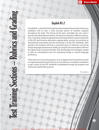 English B1.2
InEnglishB1.2,threeTestTrainingshavebeenpreparedtopromotecontinuous
evaluation and to have a more accurate picture of students’ progress
throughout the book. The format of the tests resembles the one used in
diverseinternationalexaminations.Thisdecisionisbasedondifferentreasons.
First, it has been widely recognized that international tests measure the levels
of the CEF performance descriptors appropriately; second, by providing an
international examination format and linking it to the CEF standards, both
teachers and students will have a consistent point of reference concerning
foreign language achievement; finally, by using this format students will have
the opportunity to become familiar with and develop the strategies needed
to take an international exam for evaluating foreign or second language
proficiency.
These tests can serve two purposes: a) as an opportunity for teachers to work
on ongoing assessment practices; b) as summative or cumulative evaluations
to get a sense of the CEF standards consolidated through the program and
what areas need further practice.
The editors
TestTrainingSections–RubricsandGrading
T
225
fuente:-https://www.youtube.com/channel/UCVBJr9h-NTUJx8wTVBY5gJwfuente:-https://www.youtube.com/channel/UCVBJr9h-NTUJx8wTVBY5gJw
 