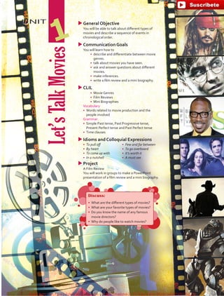 UNIT uuGeneral Objective
	 You will be able to talk about different types of
movies and describe a sequence of events in
chronological order.
uuCommunication Goals
	 You will learn how to
•	 describe and differentiate between movie
genres.
•	 talk about movies you have seen.
•	 ask and answer questions about different
movies.
•	 make inferences.
•	 write a film review and a mini biography.
uuCLIL
•	 Movie Genres
•	 Film Reviews
•	 Mini Biographies
	 Vocabulary
•	 Words related to movie production and the
people involved
	 Grammar
•	 Simple Past tense, Past Progressive tense,
Present Perfect tense and Past Perfect tense
•	 Time clauses
uuIdioms and Colloquial Expressions
•	 To pull off
•	 By heart
•	 To come up with
•	 In a nutshell
•	 Few and far between
•	 To go overboard
•	 It’s worth it
•	 A must see
uuProject
	 A Film Review
	 You will work in groups to make a PowerPoint
presentation of a film review and a mini biography.
Let’sTalkMovies
1
Discuss:
•	 What are the different types of movies?
•	 What are your favorite types of movies?
•	 Do you know the name of any famous
movie directors?
•	 Why do people like to watch movies?
fuente:-https://www.youtube.com/channel/UCVBJr9h-NTUJx8wTVBY5gJwfuente:-https://www.youtube.com/channel/UCVBJr9h-NTUJx8wTVBY5gJw
 