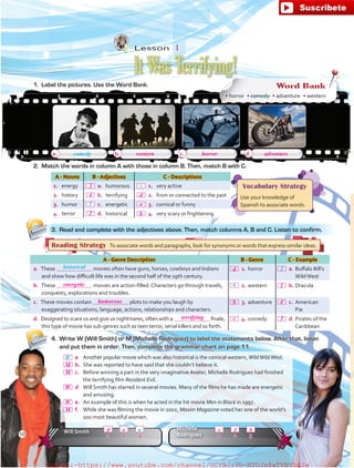 4.	 Write W (Will Smith) or M (Michelle Rodriguez) to label the statements below. After that, listen
and put them in order. Then, complete the grammar chart on page 11.
A - Genre Description B - Genre C - Example
a. These movies often have guns, horses, cowboys and Indians
and show how difficult life was in the second half of the 19th century.
 1.	horror  a.	Buffalo Bill’s
WildWest
b. These movies are action-filled. Characters go through travels,
conquests, explorations and troubles.
 2.	western  b.	Dracula
c. These movies contain plots to make you laugh by
exaggerating situations, language, actions, relationships and characters.
 3.	adventure  c.	American
Pie
d. Designed to scare us and give us nightmares, often with a finale,
this type of movie has sub-genres such as teen terror, serial killers and so forth.
 4.	comedy  d.	Pirates of the
Caribbean
A - Nouns B - Adjectives C - Descriptions
1.	 energy  a.	humorous  1.	very active
2.	 history  b.	terrifying  2.	from or connected to the past
3.	 humor  c.	 energetic  3.	comical or funny
4.	 terror  d.	historical  4.	very scary or frightening
1. 	Label the pictures. Use the Word Bank. Word Bank
• horror  • comedy  • adventure  • western
a. b. c. d.
2.	 Match the words in column A with those in column B. Then, match B with C.
3.	 Read and complete with the adjectives above. Then, match columns A, B and C. Listen to confirm.
Will Smith
Michelle
Rodriguez
comedy
historical
1 12 23 3
Reading Strategy  To associate words and paragraphs, look for synonyms or words that express similar ideas.
Vocabulary Strategy
Use your knowledge of
Spanish to associate words.1
a
c
2
Lesson  1
It Was Terrifying!
a
10
 a	 Another popular movie which was also historical is the comical western, WildWildWest.
 b.	She was reported to have said that she couldn’t believe it.
 c.	 Before winning a part in the very imaginative Avatar, Michelle Rodriguez had finished
the terrifying film Resident Evil.
 d	 Will Smith has starred in several movies. Many of the films he has made are energetic
and amusing.
 e.	An example of this is when he acted in the hit movie Men in Black in 1997.
 f.	 While she was filming the movie in 2002, Maxim Magazine voted her one of the world’s
100 most beautiful women.
W
western
M
W
W
M
d ce f b
horror adventure
M
d
b 4
1
3c
3
d
a
b
energetic
humorous
terrifying
4
2
fuente:-https://www.youtube.com/channel/UCVBJr9h-NTUJx8wTVBY5gJwfuente:-https://www.youtube.com/channel/UCVBJr9h-NTUJx8wTVBY5gJw
 