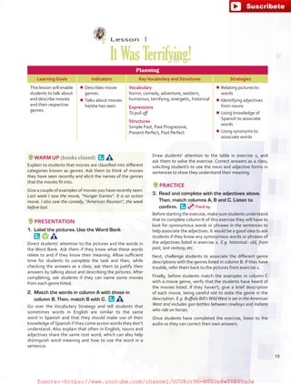Lesson  1
ItWasTerrifying!
Planning
Learning Goals Indicators KeyVocabulary and Structures Strategies
This lesson will enable
students to talk about
and describe movies
and their respective
genres.
¾¾ Describes movie
genres.
¾¾ Talks about movies
he/she has seen.
Vocabulary
horror, comedy, adventure, western,
humorous, terrifying, energetic, historical
Expressions
To pull off
Structures
Simple Past, Past Progressive,
Present Perfect, Past Perfect
¾¾ Relating pictures to
words
¾¾ Identifying adjectives
from nouns
¾¾ Using knowledge of
Spanish to associate
words
¾¾ Using synonyms to
associate words
WARM UP (books closed) 
Explain to students that movies are classified into different
categories known as genres. Ask them to think of movies
they have seen recently and elicit the names of the genres
that the movies fit into.
Give a couple of examples of movies you have recently seen:
Last week I saw the movie, “Hunger Games”. It is an action
movie. I also saw the comedy, “American Reunion”, the week
before last.
PRESENTATION
1.	 Label the pictures. Use the Word Bank 
Direct students’ attention to the pictures and the words in
the Word Bank. Ask them if they know what these words
relate to and if they know their meaning. Allow sufficient
time for students to complete the task and then, while
checking the answers as a class, ask them to justify their
answers by talking about and describing the pictures. After
completing, ask students if they can name some movies
from each genre listed.
2.	 Match the words in column A with those in
column B. Then, match B with C. 
Go over the Vocabulary Strategy and tell students that
sometimes words in English are similar to the same
word in Spanish and that they should make use of their
knowledge of Spanish if they come across words they don’t
understand. Also explain that often in English, nouns and
adjectives share the same root word, which can also help
distinguish word meaning and how to use the word in a
sentence.
Draw students’ attention to the table in exercise 2, and
ask them to solve the exercise. Correct answers as a class,
soliciting student’s to use the noun and adjective forms in
sentences to show they understand their meaning.
PRACTICE
3.	 Read and complete with the adjectives above.
Then, match columns A, B and C. Listen to
confirm. 
Before starting the exercise, make sure students understand
that to complete column A of this exercise they will have to
look for synonymous words or phrases in the sentences to
help associate the adjectives. It would be a good idea to ask
students if they know any synonymous words or phrases of
the adjectives listed in exercise 2. E.g. historical– old, from
past, last century, etc.
Next, challenge students to associate the different genre
descriptions with the genres listed in column B. If they have
trouble, refer them back to the pictures from exercise 1.
Finally, before students match the examples in column C
with a movie genre, verify that the students have heard of
the movies listed. If they haven’t, give a brief description
of each movie, being careful not to state the genre in the
description. E.g. Buffalo Bill’sWildWest is set in the American
West and includes gun battles between cowboys and Indians
who ride on horses.
Once students have completed the exercise, listen to the
audio so they can correct their own answers.
Track 04
10
fuente:-https://www.youtube.com/channel/UCVBJr9h-NTUJx8wTVBY5gJwfuente:-https://www.youtube.com/channel/UCVBJr9h-NTUJx8wTVBY5gJw
 