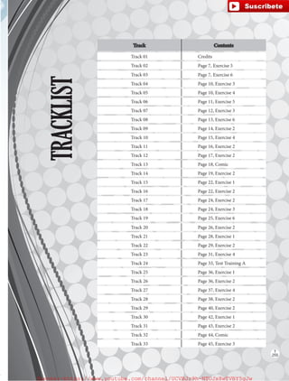 TRACKLIST
Track Contents
Track 01 Credits
Track 02 Page 7, Exercise 5
Track 03 Page 7, Exercise 6
Track 04 Page 10, Exercise 3
Track 05 Page 10, Exercise 4
Track 06 Page 11, Exercise 5
Track 07 Page 12, Exercise 3
Track 08 Page 13, Exercise 6
Track 09 Page 14, Exercise 2
Track 10 Page 15, Exercise 4
Track 11 Page 16, Exercise 2
Track 12 Page 17, Exercise 2
Track 13 Page 18, Comic
Track 14 Page 19, Exercise 2
Track 15 Page 22, Exercise 1
Track 16 Page 22, Exercise 2
Track 17 Page 24, Exercise 2
Track 18 Page 24, Exercise 3
Track 19 Page 25, Exercise 6
Track 20 Page 26, Exercise 2
Track 21 Page 28, Exercise 1
Track 22 Page 29, Exercise 2
Track 23 Page 31, Exercise 4
Track 24 Page 33, Test Training A
Track 25 Page 36, Exercise 1
Track 26 Page 36, Exercise 2
Track 27 Page 37, Exercise 4
Track 28 Page 38, Exercise 2
Track 29 Page 40, Exercise 2
Track 30 Page 42, Exercise 1
Track 31 Page 43, Exercise 2
Track 32 Page 44, Comic
Track 33 Page 45, Exercise 3
T
255
fuente:-https://www.youtube.com/channel/UCVBJr9h-NTUJx8wTVBY5gJwfuente:-https://www.youtube.com/channel/UCVBJr9h-NTUJx8wTVBY5gJw
 