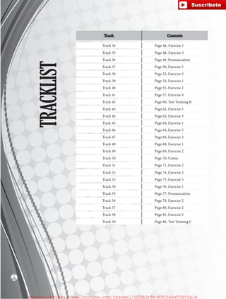 TRACKLIST
Track Contents
Track 34 Page 48, Exercise 1
Track 35 Page 48, Exercise 3
Track 36 Page 49, Pronunciation
Track 37 Page 50, Exercise 1
Track 38 Page 52, Exercise 2
Track 39 Page 54, Exercise 1
Track 40 Page 55, Exercise 2
Track 41 Page 57, Exercise 4
Track 42 Page 60, Test Training B
Track 43 Page 62, Exercise 1
Track 44 Page 62, Exercise 3
Track 45 Page 64, Exercise 1
Track 46 Page 64, Exercise 3
Track 47 Page 66, Exercise 2
Track 48 Page 68, Exercise 1
Track 49 Page 69, Exercise 2
Track 50 Page 70, Comic
Track 51 Page 71, Exercise 2
Track 52 Page 74, Exercise 2
Track 53 Page 75, Exercise 5
Track 54 Page 76, Exercise 1
Track 55 Page 77, Pronunciation
Track 56 Page 78, Exercise 2
Track 57 Page 80, Exercise 2
Track 58 Page 81, Exercise 2
Track 59 Page 86, Test Training C
256
T
fuente:-https://www.youtube.com/channel/UCVBJr9h-NTUJx8wTVBY5gJwfuente:-https://www.youtube.com/channel/UCVBJr9h-NTUJx8wTVBY5gJw
 