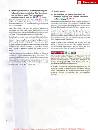 4.	 Write W (Will Smith) or M (Michelle Rodriguez)
to label the statements below. After that, listen
and put them in order. Then complete the
grammar chart on page 11. 
Elicit information from students about the two movie stars,
Will Smith and Michelle Rodriguez. Any fact they know
about these two stars is of interest, especially movies which
they have starred in.
Next, tell students that they are going to read the six
sentences and that they should pay attention to the
information given, like movies listed and pronouns, in order
to decide if the sentences relate toWill or Michelle.
Oncetheyhavedecidedwhichsentencerelatestowhichstar,
tell them to read through the sentences again, paying close
attention to the verb tenses (Simple Past, Past Progressive,
Present Perfect and Past Perfect) in order to help them
place the sentences in the correct order.Once students have
completed the exercise, tell them to check their answers
with a partner to see if they agree or not. Finally, discuss as
a class.
Now, tell students to complete the Reflect on Grammar
chart on the following page by using the sentences in this
exercise. As a class, discuss the uses and sentence structure
of the different verb tenses. Ask students questions in the
different tenses and help them construct their answers using
the appropriate tense. E.g. Have you seen the movie, The
Illusionist?Yes, I have. / No, I haven’t. etc.
APPLICATION
5.	 Complete with the appropriate form of the
verb or an adjective from exercise 2. Listen to
confirm. 
Before answering this exercise draw students’ attention to
the Reflect on Grammar chart previously completed. Make
suretheyunderstandthedifferencebetweentheverbtenses
listed and that they know how and when to use each tense.
Next, tell students that they are going to read short movie
reviews from 3 different people and that they are required
to fill in the gaps with the correct tense of the verbs in
parenthesis or the adjective form of the noun noted. Also
discuss the meaning and use of the key expressions that
they will encounter in the reviews.
Once students have completed the activity, play the
audio so they can correct their own answers. Remember
to congratulate your students on their effort and offer
encouragement to those who are not as advanced.
 Project Stage 1  
Inform students about the purpose of the project they will
carry out. Let them know that, in groups, they will choose
a movie to watch and write a review about it. They will also
make a mini biography of the film’s director which will be
presented as a PowerPoint presentation.
In stage 1, students get into groups of three or four and
agree on a movie to watch together. While watching the
movie they need to take notes regarding genre, setting,
characters, director etc, and make a short summary about
the plot.
Track 05
Track 06
11
fuente:-https://www.youtube.com/channel/UCVBJr9h-NTUJx8wTVBY5gJwfuente:-https://www.youtube.com/channel/UCVBJr9h-NTUJx8wTVBY5gJw
 