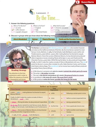 Tim Burton is an American film director, producer and writer who studied character
animation at the California Institute of the Arts. By the time Burton started his most
famous movie, Batman, in 1989, he had already made Beetlejuice a year earlier and
Frankenweenie 4 years before. 3 years after making Batman he directed its sequel,
Batman Returns. Since the success of Batman Returns, he has directed and produced
other imaginative movies including Planet of the Apes in 2001 and Charlie and the
Chocolate Factory 4 years later.While filming the latter, he also produced Corpse Bride.
Finally, he didn’t make the creative remake of Alice inWonderland until 2010.The cast of
actors for Burton’s movies often includes his wife, Helen Bonham Carter, and his long-
time friend, Johnny Depp.The soundtracks to his movies have nearly all been produced
by another friend, Danny Elfman.
a.	 A film director is someone who acts in a movie / controls the artistic parts of a movie.
b.	 The writer is the author / an actor.
c.	 The cast is the director and producer of a movie / the group of actors in a movie.
d.	 A soundtrack is the name of a movie / the music from a movie.
e.	 A film producer writes the movie / provides the money for the movie.
Reading Strategy
Pay attention to the time
expressions used in order to
follow the sequence of events
in biographies and stories.
Lesson  2
BytheTime…
a.	 Who isTim Burton?
  •	 an actor
  •	 a film director
  •	 a graphic designer
b.	 Where is he from?
  •	 England
  •	 Italy
  •	 The United States
c.	 What did he study?
  •	 character animation
  •	 acting
  •	 business administration
1.	 Answer the following questions.
2.	 Discuss in groups what you know about the following movies (director, actors, main events).
Alice in Wonderland Batman Planet of the Apes Charlie and the Chocolate Factory
3.	 Read the text and underline the correct ending for sentences a to e. Then, complete the grammar chart.
Reflect on Grammar
TimeClauses
Time
Expressions
Definition
3 years __________ making Batman he directed its sequel,
Batman Returns.
a.	 while 1.	   following a certain point in time
Finally, he didn’t make the creative remake of Alice in
Wonderland __________ 2010.
b.	 since 2.	   before a certain (expected) time
__________ filming the latter, he also produced Corpse Bride. c.	 after 3.	   during a period of time
__________ Burton started his most famous movie, Batman,
in 1989, he had already made Beetlejuice and Frankenweenie.
d.	 by the time 4.	   from a particular time to now
__________ the success of Batman Returns, he has directed
and produced other imaginative movies…
e.	 already
5.	  before another event begins or
finishes
… in 1989, he had __________ made Beetlejuice… f.	 until 6.	   up to a time
after c
12
until
e
a
b
d
f
While
Since
already
By the time
fuente:-https://www.youtube.com/channel/UCVBJr9h-NTUJx8wTVBY5gJwfuente:-https://www.youtube.com/channel/UCVBJr9h-NTUJx8wTVBY5gJw
 