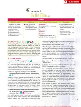 Lesson  2
BytheTime…
Planning
Learning Goals Indicators KeyVocabulary and Structures Strategies
This lesson will enable
students to talk about
movies and the people
involved in their
production, as well
as understand mini
biographies of directors,
producers and cast.
¾¾ Gives information
about directors,
producers and cast in
chronological order.
Vocabulary
director, producer, writer, cast,
soundtrack
Expressions
It’s worth it
Structures
Time expressions: while, since,
after, by the time, already, until
¾¾ Using time expressions
to follow the sequence of
events in biographies and
stories
¾¾ Using a timeline to
organize information into
chronological order
WARM UP (books closed) 
Write the title, “People Involved in Making Movies” on the
board. Now ask students if they can give you the names or
titles of the people who help to make a movie. E.g. actors,
director, producer, cameraman, make-up artist etc. Start a
discussion about what each person does.Ask students about
their favorite actors or movie directors. What type of movies
do they like to act in or direct?What was their best movie? Are
they both an actor and director, or just one or the other? Etc.
PRESENTATION
1.	 Answer the following questions. 
Tell students to open their books to page 12 and answer
the 3 questions corresponding to exercise 1.Tell students to
make an educated guess if they don’t know the answer. To
make an educated guess they should try to eliminate at least
one of the possible answers to reduce their options.
2.	 Discuss in groups what you know about the
following movies (director, actors, main events). 
Explain to students that the four movies listed are all very
famous films and ask if anyone has seen any of these movies.
Create a class discussion about the movies and try to elicit as
much information as possible from your students by asking
appropriate questions like: Who knows who directed…, Who
can tell me who the main actors were in the movie…, What
was the movie… about?When was the movie… made? etc.
3.	 Read the text and underline the correct ending
for sentences a to e. Then, complete the
grammar chart. 
Start by telling students that they are going to read a short
biography of Tim Burton and direct their attention to the
Reading Strategy box. Explain that time expressions are
very important when ordering information chronologically
and that they should pay close attention to not only the time
expressions, but also to the dates noted.
Afterallowingenoughtimeforstudentstoreadthetext,play
the audio version so students can listen to the pronunciation
of what they have read. Next, students must complete the
sentences with the most appropriate definition of the words
in blue. Once completed, write the following sentences on
the board (underline the same words which are underlined
below:)
Vin Diesel acted in ‘The Pacifier’ before he acted in ‘Fast Five’.
Since acting in ‘Transformers’, Megan Fox has acted in
‘Jennifer’s Body’.
By the time Steven Spielberg had directed ‘War Horse’, he had
already finished directing ‘War of theWorlds’.
Ask a volunteer to read each sentence out loud. After each
sentence, stop and ask the class which movie was first.
E.g. Did Vin Diesel act in ‘The Pacifier’ first or ‘Fast Five’? Did
Megan Fox act in ‘Transformers’ or ‘Jennifer’s Body’ first?
Which movie did Steven Spielberg direct first, ‘War Horse’ or
‘War of the Worlds’? Remember to draw students’ attention
to the underlined time expressions in the sentences
highlighting their importance when organizing information
into chronological order.
Now, students must focus their attention on the Reflect
on Grammar box. Explain that each example in the first
column is from the reading and that they should search it to
help them complete them. After completing the examples
column they need to use the context of the examples to
figure out the definition of each time expression. (Working
out the grammatical definitions of each expression might
be difficult for the students, so be prepared to provide
additional help if required.)
Track 07
12
fuente:-https://www.youtube.com/channel/UCVBJr9h-NTUJx8wTVBY5gJwfuente:-https://www.youtube.com/channel/UCVBJr9h-NTUJx8wTVBY5gJw
 
