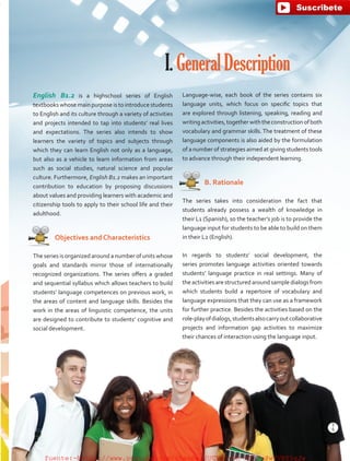 English B1.2 is a highschool series of English
textbooks whose main purpose is to introduce students
to English and its culture through a variety of activities
and projects intended to tap into students’ real lives
and expectations. The series also intends to show
learners the variety of topics and subjects through
which they can learn English not only as a language,
but also as a vehicle to learn information from areas
such as social studies, natural science and popular
culture. Furthermore, English B1.2 makes an important
contribution to education by proposing discussions
about values and providing learners with academic and
citizenship tools to apply to their school life and their
adulthood.
   Objectives and Characteristics
The series is organized around a number of units whose
goals and standards mirror those of internationally
recognized organizations. The series offers a graded
and sequential syllabus which allows teachers to build
students’ language competences on previous work, in
the areas of content and language skills. Besides the
work in the areas of linguistic competence, the units
are designed to contribute to students’ cognitive and
social development.
I.GeneralDescription
Language-wise, each book of the series contains six
language units, which focus on specific topics that
are explored through listening, speaking, reading and
writingactivities,togetherwiththeconstructionofboth
vocabulary and grammar skills. The treatment of these
language components is also aided by the formulation
of a number of strategies aimed at giving students tools
to advance through their independent learning.
   B. Rationale
The series takes into consideration the fact that
students already possess a wealth of knowledge in
their L1 (Spanish), so the teacher’s job is to provide the
language input for students to be able to build on them
in their L2 (English).
In regards to students’ social development, the
series promotes language activities oriented towards
students’ language practice in real settings. Many of
the activities are structured around sample dialogs from
which students build a repertoire of vocabulary and
language expressions that they can use as a framework
for further practice. Besides the activities based on the
role-playofdialogs,studentsalsocarryoutcollaborative
projects and information gap activities to maximize
their chances of interaction using the language input.
5
T
5
T
fuente:-https://www.youtube.com/channel/UCVBJr9h-NTUJx8wTVBY5gJwfuente:-https://www.youtube.com/channel/UCVBJr9h-NTUJx8wTVBY5gJw
 