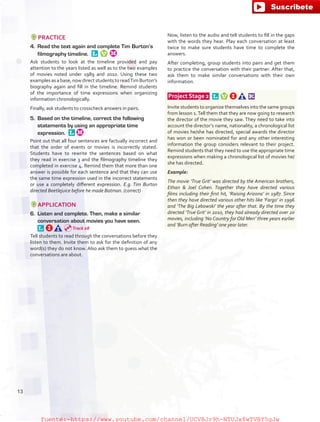 PRACTICE
4.	 Read the text again and complete Tim Burton’s
filmography timeline. 
Ask students to look at the timeline provided and pay
attention to the years listed as well as to the two examples
of movies noted under 1989 and 2010. Using these two
examples as a base, now direct students to readTim Burton’s
biography again and fill in the timeline. Remind students
of the importance of time expressions when organizing
information chronologically.
Finally, ask students to crosscheck answers in pairs.
5.	 Based on the timeline, correct the following
statements by using an appropriate time
expression. 
Point out that all four sentences are factually incorrect and
that the order of events or movies is incorrectly stated.
Students have to rewrite the sentences based on what
they read in exercise 3 and the filmography timeline they
completed in exercise 4. Remind them that more than one
answer is possible for each sentence and that they can use
the same time expression used in the incorrect statements
or use a completely different expression. E.g. Tim Burton
directed Beetlejuice before he made Batman. (correct)
APPLICATION
6.	 Listen and complete. Then, make a similar
conversation about movies you have seen. 
Tell students to read through the conversations before they
listen to them. Invite them to ask for the definition of any
word(s) they do not know. Also ask them to guess what the
conversations are about.
Now, listen to the audio and tell students to fill in the gaps
with the words they hear. Play each conversation at least
twice to make sure students have time to complete the
answers.
After completing, group students into pairs and get them
to practice the conversation with their partner. After that,
ask them to make similar conversations with their own
information.
 Project Stage 2  
Invite students to organize themselves into the same groups
from lesson 1.Tell them that they are now going to research
the director of the movie they saw. They need to take into
account the director’s name, nationality, a chronological list
of movies he/she has directed, special awards the director
has won or been nominated for and any other interesting
information the group considers relevant to their project.
Remind students that they need to use the appropriate time
expressions when making a chronological list of movies he/
she has directed.
Example:
The movie ‘True Grit’ was directed by the American brothers,
Ethan  Joel Cohen. Together they have directed various
films including their first hit, ‘Raising Arizona’ in 1987. Since
then they have directed various other hits like ‘Fargo’ in 1996
and ‘The Big Lebowski’ the year after that. By the time they
directed ‘True Grit’ in 2010, they had already directed over 20
movies, including ‘No Country for Old Men’ three years earlier
and ‘Burn after Reading’ one year later.
Track 08
13
fuente:-https://www.youtube.com/channel/UCVBJr9h-NTUJx8wTVBY5gJwfuente:-https://www.youtube.com/channel/UCVBJr9h-NTUJx8wTVBY5gJw
 