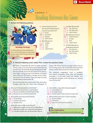 a.	 Why hadn’t Blu learned how to find food?
 1.	Because he lived next to a supermarket.
 2.	Because Jewel flies and finds food for Blu.
 3.	Because he was a domesticated bird.
b.	 Why did Blu and Linda travel to Brazil?
 1.	To find Jewel.
 2.	To find a new home.
 3.	To learn to fly.
c.	 When did Linda and Blu travel to Brazil?
 1.	Before learning Blu was not the last Blue Macaw.
 2.	After learning Blu was not the last Blue Macaw.
 3.	Until learning Blu was not the last Blue Macaw.
d.	 How did Blu escape after being kidnapped?
 1.	Linda helped him.
 2.	He walked away.
 3.	He had to learn how to use his wings to fly.
e.	 What did Blu have to do in order to escape?
 1.	Travel to Brazil.
 2.	Find Jewel.
 3.	Learn how to fly and trust others.
Reading Strategy
To make inferences and understand a
story, use the facts given to make good
guesses about other things that are not
directly stated.
Key Expressions
A must see: a movie that you should really watch
Lesson  3
Reading Between the Lines
a.	 Look at the picture from
the movie Rio.What type of
movie do you think it is?
 1.	horror
 2.	animation
 3.	western
 4.	I don’t know.
b.	 Blue Macaws are:
 1.	 snakes
 2.	 birds
 3.	 cats
 4.	 I don’t know.
c.	 Can Blue Macaws fly?
 1.	 Yes, they can.
 2.	 No, they can’t.
 3.	 I don’t know.
d.	 Blue Macaws are from:
 1.	 South America
  2 	 Europe
 3.	 Asia
 4.	 I don’t know.
e.	 Are Blue Macaws an
endangered species?
 1.	 Yes, they are.
 2.	 No, they aren’t.
 3.	 I don’t know.
1.	 Answer the following questions.
2.	 Read the following movie review. Then, answer the questions below.
Blu lived a comfortable life with his owner and best
friend, Linda, so he never had to worry about learning
normal “bird” activities like flying or finding food.After
learning that Blu wasn’t the last bird from his species,
they began a long journey to the distant and exotic
land of Brazil to find Jewel, a female version of Blu,
who lived in Rio de Janeiro. There was hope of saving
the Blue Macaw species after all!
But not long after they had arrived in Rio, their plans
changed when Blu and Jewel were kidnapped. To
escape, Blu had to find the courage to learn how to
use his wings and to rely on the help of the bird of his
dreams, Jewel, and a group of amusing city birds.
The extremely imaginative script is excellent,
with colorful characters, funny jokes and beautiful
animation; it is for both adults and children. This
exciting and energetic movie will leave you wanting
more. A must see!
14
fuente:-https://www.youtube.com/channel/UCVBJr9h-NTUJx8wTVBY5gJwfuente:-https://www.youtube.com/channel/UCVBJr9h-NTUJx8wTVBY5gJw
 