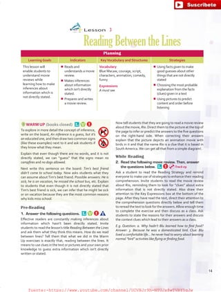 Lesson  3
ReadingBetweentheLines
Planning
Learning Goals Indicators KeyVocabulary and Structures Strategies
This lesson will
enable students to
understand movie
reviews while
learning how to make
inferences about
information which is
not directly stated.
¾¾ Reads and
understands a movie
review.
¾¾ Makes inferences
about information
which isn’t directly
stated.
¾¾ Prepares and writes
a movie review.
Vocabulary
Blue Macaw, courage, script,
characters, animation, comedy,
funny
Expressions
A must see
¾¾ Using facts given to make
good guesses about other
things that are not directly
stated
¾¾ Choosing the most probable
explanation from the facts
(clues) given in a text
¾¾ Using pictures to predict
content and order before
listening
WARM UP (books closed) 
To explore in more detail the concept of inference,
write on the board, An inference is a guess, but it’s
an educated one, and then draw two common signs
(like these examples) next to it and ask students if
they know what they mean.
Explain that even though there are no words, and it is not
directly stated, we can “guess” that the signs mean no
campfires and no dogs allowed.
Next write this sentence on the board: Tim’s best friend
didn’t come to school today. Now asks students what they
can assume about Tim’s best friend. Possible answers: He is
sick; he is on vacation, he missed the school bus, etc. Explain
to students that even though it is not directly stated that
Tim’s best friend is sick, we can infer that he might be sick
or on vacation because they are the most common reasons
why kids miss school.
Pre-Reading
1.	 Answer the following questions. 
Effective readers are constantly making inferences about
information which hasn’t been directly stated. Invite
students to read the lesson’s title Reading Between the Lines
and ask them what they think this means. How do we read
between lines? Tell them that what we did in the Warm
Up exercises is exactly that, reading between the lines. It
means to use clues in the text or pictures and your own prior
knowledge to guess extra information which isn’t directly
written or stated.
Now tell students that they are going to read a movie review
about the movie, Rio. Direct them to the picture at the top of
the page to infer or predict the answers to the five questions
on the right-hand side. When correcting their answers
explain that the picture depicts an animation movie with
birds in it and that the name Rio is a clue that it is based in
South America.We can get all that from a simple diagram!.
While Reading
2.	 Read the following movie review. Then, answer
the questions below. 
Ask a student to read the Reading Strategy and remind
everyone to make use of strategies to enhance their reading
comprehension. Invite students to read the movie review
about Rio, reminding them to look for “clues” about extra
information that is not directly stated. Also draw their
attention to the Key Expressions box at the bottom of the
page. After they have read the text, direct their attention to
the comprehension questions directly below and tell them
to reread the text to look for the answers.Allow enough time
to complete the exercise and then discuss as a class. Ask
students to state the reasons for their answers and discuss
the context clues which lead to their answers as a class.
E.g. Question: a. Why hadn’t Blu learned how to find food?
Answer: 3. Because he was a domesticated bird. Clue: Blu
lived a comfortable life… he never had to worry about learning
normal “bird” activities like flying or finding food.
Track 09
14
fuente:-https://www.youtube.com/channel/UCVBJr9h-NTUJx8wTVBY5gJwfuente:-https://www.youtube.com/channel/UCVBJr9h-NTUJx8wTVBY5gJw
 