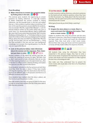 Post-Reading
3.	 Make inferences to answer the questions below
by finding clues in the text. 
This exercise gives students the opportunity to answer
questions by making inferences. In order for students
to better understand the process involved in making
inferences, use the example given in the text and explain
that we: 1. Ask ourselves a question about something in the
text. In this case the questions are provided for the students.
Use an example: Was Blu a typical Blue Macaw? 2. Look for
textual evidence written by the author which may give us
some clues. E.g. domesticated Macaw; lived a comfortable
life; never had to worry about learning normal “bird” activities
like flying or finding food, etc. 3. Think about what you know
about the evidence.What does your background knowledge
tell you about the clues provided? E.g.Typical Blue Macaws
can fly, hunt for food, and are not domesticated. 4. Using
the clues provided in the text and your own background
knowledge, try to answer the original question. E.g. No, Blu
was not a typical Blu Macaw.
4.	 Look at the pictures below, make inferences
about the scenes and the sequence. Then, listen
and put them in order. 
Remind students of the Warm-Up activity and how we
inferred the meaning of pictures on signs. Tell them that
we don’t need words to make inferences, that we can also
infer the meaning of pictures as is the case in exercise 4.Also
invite them to reflect on the Listening Strategy and explain
how pictures can offer us extra information.
Direct students’ attention to the four pictures and ask them
what they think the story is about. If they have trouble
inferring the meaning, make the observations that the boy
seems to be different ages in the pictures and that he is in
different countries and so forth.
Once students have realized what the story is about, ask
them to try to put the pictures in order.
Now tell students that they are going to listen to the story
in order to correct their answers and see if they were able to
infer the story correctly.
EXTRA IDEAS 
In order to practice making inferences, write short sentences
on the board and ask students questions where they have
to infer the answers. E.g. Shelly doesn’t like the movie she is
watching. She has spent most of the movie holding her dad’s
hand because she is scared.
What type of movie do you think Shelly is watching?
Writing
5.	 Imagine the story above is a movie. Give it a
name and invent the following information. Then
write a movie review. 
Explain to students that using the pictures and the story
they heard in exercise 4, they have to imagine that the story
has been made into a movie and invent the information
required. Then, they must write a short movie review.
Remind them that using verb tenses and time expressions
correctly will help readers follow the sequence of events.
 Project Stage 3  
Tell students that, using the information they have
researched in the previous stages, they have to write a
short movie review. Emphasize the importance of using the
correct verb tenses and time expressions to help organize
the text into a chronological order.
Also make sure they understand how to present the
movie review and visual aids in the form of a PowerPoint
presentation.
Track 10
15
fuente:-https://www.youtube.com/channel/UCVBJr9h-NTUJx8wTVBY5gJwfuente:-https://www.youtube.com/channel/UCVBJr9h-NTUJx8wTVBY5gJw
 