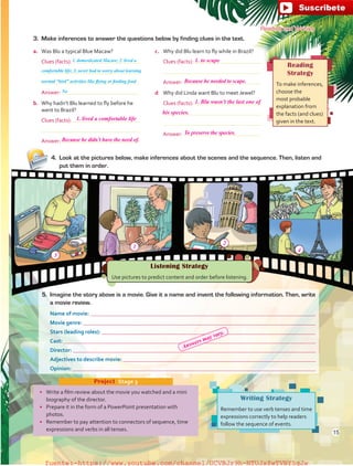 Reading
Strategy
To make inferences,
choose the
most probable
explanation from
the facts (and clues)
given in the text.
Listening Strategy
Use pictures to predict content and order before listening.
Writing Strategy
Remember to use verb tenses and time
expressions correctly to help readers
follow the sequence of events.
•	 Write a film review about the movie you watched and a mini
biography of the director.
•	 Prepare it in the form of a PowerPoint presentation with
photos.
•	 Remember to pay attention to connectors of sequence, time
expressions and verbs in all tenses.
Project  Stage 3
Reading and Writing
3.	 Make inferences to answer the questions below by finding clues in the text.
a.	 Was Blu a typical Blue Macaw?
	 Clues (facts):
	
	
	 Answer:
b.	 Why hadn’t Blu learned to fly before he
went to Brazil?
	 Clues (facts):
	
	 Answer:
c.	 Why did Blu learn to fly while in Brazil?
	 Clues (facts):
	
	 Answer:
d	 Why did Linda want Blu to meet Jewel?
	 Clues (facts):
	
	
	 Answer:
4.	 Look at the pictures below, make inferences about the scenes and the sequence. Then, listen and
put them in order.
5.	 Imagine the story above is a movie. Give it a name and invent the following information. Then, write
a movie review.
Name of movie: 
Movie genre: 
Stars (leading roles): 
Cast: 
Director: 
Adjectives to describe movie: 
Opinion: 
1. domesticated Macaw; 2. lived a
comfortable life; 3. never had to worry about learning
normal “bird” activities like flying or finding food
No
15
1. lived a comfortable life
3
1
2
4
1. to scape
1. Blu wasn’t the last one of
Because he didn’t have the need of.
Because he needed to scape.
To preserve the species.
his species.
Answers may vary.
fuente:-https://www.youtube.com/channel/UCVBJr9h-NTUJx8wTVBY5gJwfuente:-https://www.youtube.com/channel/UCVBJr9h-NTUJx8wTVBY5gJw
 