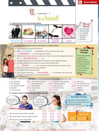 Reflect on Values
Always Sometimes Never
¾¾ I can read a movie review critically.
¾¾ I respect others’ opinions about movies.
¾¾ I state my opinion respectfully.
Gap Activity
Student A goes to page 87.
Student B goes to page 89.
Word
Bank
•	 go overboard
•	 come up with
•	 in a nutshell
•	 few and far
between
•	 by heart
No actor learns
all their lines by
heart.
I am sure actors
come up with
diverse memory
techniques.
Lesson  4
InaNutshell!
4.	 In pairs create a dialog using the idioms learned.
a.	go overboard:	   1.	do or have too much	   2.	not do or have enough	   3.	don’t care
b.	in a nutshell:	   1.	the long version	   2.	the short version	   3.	the detailed version
c.	 few and far between:	   1.	easy to find	   2.	very common	   3.	not very common
d.	by heart:	   1.	by memory	   2.	not by memory	   3.	written
e.	come up with:	   1.	copy	   2.	invent	   3.	duplicate
1.	 Label the pictures. Use the Word Bank.
come up with
2.	 Listen and complete with the phrases in the Word Bank.
Speaking Strategy
Using idioms when talking will
help your conversations flow and
sound more natural.
A:	 Wow!What do you think of the movie?
B:	 Well,  , I really liked it. I don’t know how the writers
(a.) such imaginative stories.
A:	 I know, I could never create a story like that. In fact, movies with really good storylines
are  (b.).
B:	 Actually, I think the same about actors.There aren’t many really good actors.
A:	 It must be difficult to be an actor.You have to learn all your lines
 (c.).You can’t just invent the words you are going to say.
B:	 What do you think about the special effects?
A:	 Personally, I think they were great.
B:	 I don’t agree. I think they (d.) with them.The movie was
energetic enough without so many special effects.
3.	Check the correct definition.
in a nutshell Listening
Strategy
Use context (words
or sentences
which surround
unfamiliar phrases)
to help understand
idioms.Watch
out for synonyms,
antonyms and
explanations.
a. b. c. d. e.
16
come up with
in a nutshell go overboard
few and far
between by heart
by heart
went overboard
few and far between
fuente:-https://www.youtube.com/channel/UCVBJr9h-NTUJx8wTVBY5gJwfuente:-https://www.youtube.com/channel/UCVBJr9h-NTUJx8wTVBY5gJw
 