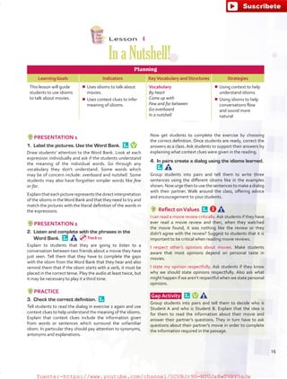 Lesson  4
InaNutshell!
Planning
Learning Goals Indicators KeyVocabulary and Structures Strategies
This lesson will guide
students to use idioms
to talk about movies.
¾¾ Uses idioms to talk about
movies.
¾¾ Uses context clues to infer
meaning of idioms.
Vocabulary
By heart
Come up with
Few and far between
Go overboard
In a nutshell
¾¾ Using context to help
understand idioms
¾¾ Using idioms to help
conversations flow
and sound more
natural
PRESENTATION 1
1.	 Label the pictures. Use the Word Bank. 
Draw students’ attention to the Word Bank. Look at each
expression individually and ask if the students understand
the meaning of the individual words. Go through any
vocabulary they don’t understand. Some words which
may be of concern include: overboard and nutshell. Some
students may also have forgotten simpler words like few
or far.
Explainthateachpicturerepresentsthedirectinterpretation
of the idioms in theWord Bank and that they need to try and
match the pictures with the literal definition of the words in
the expressions.
PRESENTATION 2
2.	 Listen and complete with the phrases in the
Word Bank. 
Explain to students that they are going to listen to a
conversation between two friends about a movie they have
just seen. Tell them that they have to complete the gaps
with the idiom from the Word Bank that they hear and also
remind them that if the idiom starts with a verb, it must be
placed in the correct tense. Play the audio at least twice, but
it may be necessary to play it a third time.
PRACTICE
3.	 Check the correct definition. 
Tell students to read the dialog in exercise 2 again and use
context clues to help understand the meaning of the idioms.
Explain that context clues include the information given
from words or sentences which surround the unfamiliar
idiom. In particular they should pay attention to synonyms,
antonyms and explanations.
Now get students to complete the exercise by choosing
the correct definition. Once students are ready, correct the
answers as a class. Ask students to support their answers by
explaining what context clues were given in the reading.
4.	 In pairs create a dialog using the idioms learned. 
Group students into pairs and tell them to write three
sentences using the different idioms like in the examples
shown. Now urge then to use the sentences to make a dialog
with their partner. Walk around the class, offering advice
and encouragement to your students.
Reflect onValues 
I can read a movie review critically.Ask students if they have
ever read a movie review and then, when they watched
the movie found, it was nothing like the review or they
didn’t agree with the review? Suggest to students that it is
important to be critical when reading movie reviews.
I respect other’s opinions about movies. Make students
aware that most opinions depend on personal taste in
movies.
I state my opinion respectfully. Ask students if they know
why we should state opinions respectfully. Also ask what
might happen if we aren’t respectful when we state personal
opinions.
Gap Activity  
Group students into pairs and tell them to decide who is
Student A and who is Student B. Explain that the idea is
for them to read the information about their movie and
answer their partner’s questions. They in turn have to ask
questions about their partner’s movie in order to complete
the information required in the passage.
Track 11
16
fuente:-https://www.youtube.com/channel/UCVBJr9h-NTUJx8wTVBY5gJwfuente:-https://www.youtube.com/channel/UCVBJr9h-NTUJx8wTVBY5gJw
 