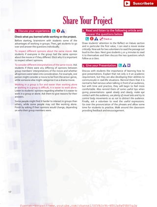  1. Discuss your experience.  
Check what you learned while working on the project.
Before starting, brainstorm with students some of the
advantages of working in groups. Then, get students to go
over and answer the questions individually.
To respect different opinions about the same movie. Ask
students if everyone in the group had the same opinion
about the movie or if they differed. Elicit why it is important
to respect others’ opinions.
To consider different interpretations of the same movie.Ask
students if there were any differing of opinions between
group members’ interpretations of the movie and whether
all opinions were taken into consideration. For example, one
person might consider a movie to be from the action genre,
while someone else might categorize it as a drama movie.
Working in a group is fun and easier than working alone
or working in a group is difficult, it is easier to work alone.
Listen to students’ opinions regarding whether it is easier to
work in a group or alone. Ask them to give reasons for their
answers.
Some people might find it harder to interact in groups than
others, while some people may not like working alone.
Finish by asking if their opinions would change, depending
on who their group members were.
 2.	Read and listen to the following article and
answer the questions below.  
Draw students’ attention to the Reflect on Values section
and in particular the first value, I can read a movie review
critically. Now ask for two volunteers to read the passage out
loud to the class. Next give students 3 or 4 minutes to read
it to themselves and then discuss the two questions which
follow as a class.
 3.	Give your Presentation.  
Discuss with students the importance of learning how to
give presentations. Explain that not only is it an academic
requirement, but they are also developing their abilities to
communicate in real-life situations. Remind them that it is
normal to feel nervous when talking in front of an audience,
but with time and practice, they will begin to feel more
comfortable. Also remind them of some useful tips when
giving presentations: speak slowly and clearly, make eye
contact with the audience, use plenty of visual aids and try to
control body movements so as not to distract the audience.
Finally, ask a volunteer to read the useful expressions.
Go over the pronunciation of the phrases and allow some
time for students to practice. Walk around the classroom
providing feedback and encouragement.
Share Your Project
Track 12
17
fuente:-https://www.youtube.com/channel/UCVBJr9h-NTUJx8wTVBY5gJwfuente:-https://www.youtube.com/channel/UCVBJr9h-NTUJx8wTVBY5gJw
 