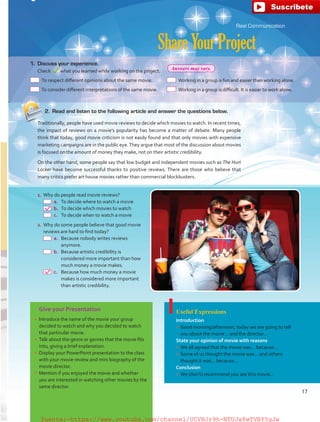Give your Presentation
•	 Introduce the name of the movie your group
decided to watch and why you decided to watch
that particular movie.
•	 Talk about the genre or genres that the movie fits
into, giving a brief explanation.
•	 Display your PowerPoint presentation to the class
with your movie review and mini biography of the
movie director.
•	 Mention if you enjoyed the movie and whether
you are interested in watching other movies by the
same director.
Useful Expressions
Introduction
•	 Good morning/afternoon, today we are going to tell
you about the movie… and the director…
State your opinion of movie with reasons
•	 We all agreed that the movie was… because…
•	 Some of us thought the movie was… and others
thought it was… because…
Conclusion
•	 We (don’t) recommend you see this movie…
Real Communication
ShareYourProject
1.	Why do people read movie reviews?
 a.	To decide where to watch a movie
 b.	To decide which movies to watch
 c.	 To decide when to watch a movie
2.	Why do some people believe that good movie
reviews are hard to find today?
 a.	Because nobody writes reviews
anymore.
 b.	Because artistic credibility is
considered more important than how
much money a movie makes.
 c.	 Because how much money a movie
makes is considered more important
than artistic credibility.
1.	 Discuss your experience.
	 Check what you learned while working on the project.
 To respect different opinions about the same movie.
 To consider different interpretations of the same movie.
 Working in a group is fun and easier than working alone.
 Working in a group is difficult. It is easier to work alone.
2.	 Read and listen to the following article and answer the questions below.
Traditionally, people have used movie reviews to decide which movies to watch. In recent times,
the impact of reviews on a movie’s popularity has become a matter of debate. Many people
think that today, good movie criticism is not easily found and that only movies with expensive
marketing campaigns are in the public eye.They argue that most of the discussion about movies
is focused on the amount of money they make, not on their artistic credibility.
On the other hand, some people say that low budget and independent movies such as The Hurt
Locker have become successful thanks to positive reviews. There are those who believe that
many critics prefer art house movies rather than commercial blockbusters.
17
Answers may vary.
fuente:-https://www.youtube.com/channel/UCVBJr9h-NTUJx8wTVBY5gJwfuente:-https://www.youtube.com/channel/UCVBJr9h-NTUJx8wTVBY5gJw
 