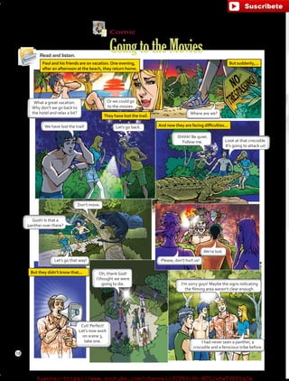 Comic
GoingtotheMoviesRead and listen.
Paul and his friends are on vacation.One evening,
after an afternoon at the beach, they return home.
Butsuddenly,…
But they didn’t know that...
And now they are facing difficulties…
They have lost the trail.
What a great vacation.
Why don’t we go back to
the hotel and relax a bit?
Or we could go
to the movies.
Where are we?
We have lost the trail!
Shhhh! Be quiet.
Follow me. Look at that crocodile.
It’s going to attack us!
Please, don’t hurt us!Let’s go that way!
We’re lost.
I’m sorry guys! Maybe the signs indicating
the filming area weren’t clear enough.
Gosh! Is that a
panther over there?
Don’t move.
Let’s go back.
Oh, thank God!
I thought we were
going to die.
I had never seen a panther, a
crocodile and a ferocious tribe before.
Cut! Perfect!
Let’s now work
on scene 3,
take one.
18
fuente:-https://www.youtube.com/channel/UCVBJr9h-NTUJx8wTVBY5gJwfuente:-https://www.youtube.com/channel/UCVBJr9h-NTUJx8wTVBY5gJw
 