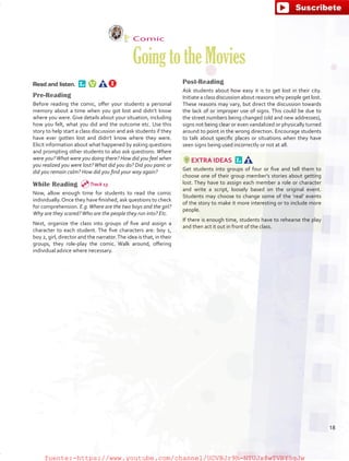 Comic
GoingtotheMovies
Read and listen. 
Pre-Reading
Before reading the comic, offer your students a personal
memory about a time when you got lost and didn’t know
where you were. Give details about your situation, including
how you felt, what you did and the outcome etc. Use this
story to help start a class discussion and ask students if they
have ever gotten lost and didn’t know where they were.
Elicit information about what happened by asking questions
and prompting other students to also ask questions: Where
were you?What were you doing there? How did you feel when
you realized you were lost? What did you do? Did you panic or
did you remain calm? How did you find your way again?
While Reading
Now, allow enough time for students to read the comic
individually.Once they have finished, ask questions to check
for comprehension. E.g.Where are the two boys and the girl?
Why are they scared?Who are the people they run into? Etc.
Next, organize the class into groups of five and assign a
character to each student. The five characters are: boy 1,
boy 2, girl, director and the narrator.The idea is that, in their
groups, they role-play the comic. Walk around, offering
individual advice where necessary.
Post-Reading
Ask students about how easy it is to get lost in their city.
Initiate a class discussion about reasons why people get lost.
These reasons may vary, but direct the discussion towards
the lack of or improper use of signs. This could be due to
the street numbers being changed (old and new addresses),
signs not being clear or even vandalized or physically turned
around to point in the wrong direction. Encourage students
to talk about specific places or situations when they have
seen signs being used incorrectly or not at all.
EXTRA IDEAS 
Get students into groups of four or five and tell them to
choose one of their group member’s stories about getting
lost. They have to assign each member a role or character
and write a script, loosely based on the original event.
Students may choose to change some of the ‘real’ events
of the story to make it more interesting or to include more
people.
If there is enough time, students have to rehearse the play
and then act it out in front of the class.
Track 13
18
fuente:-https://www.youtube.com/channel/UCVBJr9h-NTUJx8wTVBY5gJwfuente:-https://www.youtube.com/channel/UCVBJr9h-NTUJx8wTVBY5gJw
 