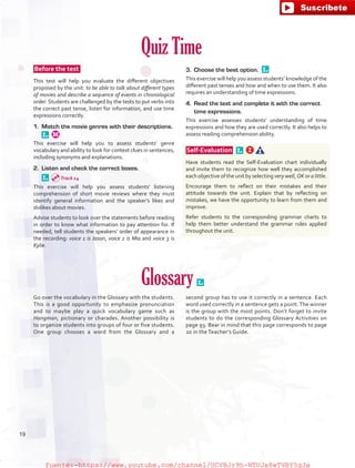 Quiz Time
 Before the test  
This test will help you evaluate the different objectives
proposed by the unit: to be able to talk about different types
of movies and describe a sequence of events in chronological
order. Students are challenged by the tests to put verbs into
the correct past tense, listen for information, and use time
expressions correctly.
1.	 Match the movie genres with their descriptions. 
This exercise will help you to assess students’ genre
vocabulary and ability to look for context clues in sentences,
including synonyms and explanations.
2.	 Listen and check the correct boxes.
 
This exercise will help you assess students’ listening
comprehension of short movie reviews where they must
identify general information and the speaker’s likes and
dislikes about movies.
Advise students to look over the statements before reading
in order to know what information to pay attention for. If
needed, tell students the speakers’ order of appearance in
the recording: voice 1 is Jason, voice 2 is Mia and voice 3 is
Kylie.
3.	 Choose the best option. 
This exercise will help you assess students’ knowledge of the
different past tenses and how and when to use them. It also
requires an understanding of time expressions.
4.	 Read the text and complete it with the correct
time expressions.
This exercise assesses students’ understanding of time
expressions and how they are used correctly. It also helps to
assess reading comprehension ability.
 Self-Evaluation  
Have students read the Self-Evaluation chart individually
and invite them to recognize how well they accomplished
each objective of the unit by selecting very well, OK or a little.
Encourage them to reflect on their mistakes and their
attitude towards the unit. Explain that by reflecting on
mistakes, we have the opportunity to learn from them and
improve.
Refer students to the corresponding grammar charts to
help them better understand the grammar rules applied
throughout the unit.
Glossary 
Go over the vocabulary in the Glossary with the students.
This is a good opportunity to emphasize pronunciation
and to maybe play a quick vocabulary game such as
Hangman, pictionary or charades. Another possibility is
to organize students into groups of four or five students.
One group chooses a word from the Glossary and a
second group has to use it correctly in a sentence. Each
word used correctly in a sentence gets a point.The winner
is the group with the most points. Don’t forget to invite
students to do the corresponding Glossary Activities on
page 93. Bear in mind that this page corresponds to page
20 in the Teacher’s Guide.
Track 14
19
fuente:-https://www.youtube.com/channel/UCVBJr9h-NTUJx8wTVBY5gJwfuente:-https://www.youtube.com/channel/UCVBJr9h-NTUJx8wTVBY5gJw
 