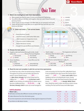 Quiz Time
Self-Evaluation
Now I can... VeryWell OK A Little
¾¾ talk about and describe different movies and their genres.
¾¾ make inferences from the information given.
¾¾ use time expressions and verb tenses to help organize sequences of events.
¾¾ use idioms to talk about movies.
1.	 Match the movie genres with their descriptions.
a.	 Many people describe this type of movie as terrifying and frightening.
b.	 You will be rolling on the floor with laughter when you watch these funny and
amusing movies.
c.	 These movies are very energetic and often take you on conquests and travels.
d.	 These old fashioned movies allow you to appreciate how hard life was in the
American OldWest.
 1.	comedy
 2.	western
 3.	horror
 4.	adventure
2.	 Listen and check the correct boxes.
Jason Mia Kylie
a.	 … loves adventure movies.
b.	 … watched Scream 2 with his/her little sister.
c.	 … called Inception an imaginative movie.
d.	 … ’s favorite movie is Indiana Jones.
e.	 … doesn’t like horror movies.
f.	 … thought the special effects were fantastic.
4.	 Read the text and complete it with the correct time expressions.
Vin Diesel was only 7 when he started acting in theatre.
Throughout his primary and secondary education he
acted in various theatre shows.
(a. After /Since / Already) high school, Diesel went to
college, but (b. by the time / until /
while) he was studying, he realized that his dream was to
become a Hollywood actor. (c. By
the time / Already / Until) he was 28, he had managed to
write and produce his first short film called Multi-Facial.
It was accepted for the 1995 Cannes Film Festival. But it
wasn’t (d. since / until / while) Steven
Spielberg cast him in his blockbuster movie, Saving
Private Ryan, in 1998, that Diesel started to become well
known. (e. Already /While / Since)
then, Diesel has acted in other very famous action movies
including The Fast andThe Furious and A Man Apart.
3.	 Choose the best option.
a.	 Angelina Jolie had finished filming Mr.  Mrs. Smith
before she filming The Good Shepherd.
 1.	had started	  2.	has started
 3.	started	  4.	was starting
b.	 Steven Spielberg many films over the
last 40 years.
 1.	produced	  2.	was producing
 3.	had produced	  4.	has produced
c.	 Heath Ledger The Imaginarium of Doctor
Parnassus when he died in 2008.
 1.	filmed	  2.	was filming
 3.	has filmed	  4.	films
d.	 When Burton started Batman in 1989, he
already Beetlejuice.
 1.	did / make	  2.	has / made
 3.	had / make	  4.	had / made
19
b
d
a
c
After until
Since
while
By the time
fuente:-https://www.youtube.com/channel/UCVBJr9h-NTUJx8wTVBY5gJwfuente:-https://www.youtube.com/channel/UCVBJr9h-NTUJx8wTVBY5gJw
 