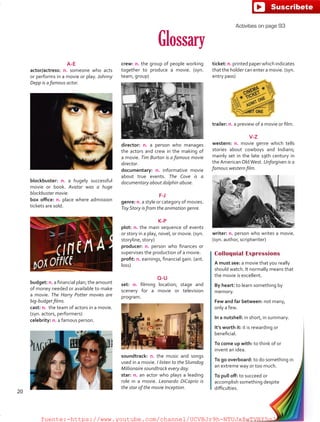 Glossary
A-E
actor/actress: n. someone who acts
or performs in a movie or play. Johnny
Depp is a famous actor.
Colloquial Expressions
A must see: a movie that you really
should watch. It normally means that
the movie is excellent.
By heart: to learn something by
memory.
Few and far between: not many,
only a few.
In a nutshell: in short, in summary.
It’s worth it: it is rewarding or
beneficial.
To come up with: to think of or
invent an idea.
To go overboard: to do something in
an extreme way or too much.
To pull off: to succeed or
accomplish something despite
difficulties.
crew: n. the group of people working
together to produce a movie. (syn.
team, group)
ticket: n.printedpaperwhichindicates
that the holder can enter a movie. (syn.
entry pass)
budget: n. a financial plan; the amount
of money needed or available to make
a movie. The Harry Potter movies are
big-budget films.
cast: n.  the team of actors in a movie.  
(syn. actors, performers)
celebrity: n. a famous person.
soundtrack: n. the music and songs
used in a movie. I listen to the Slumdog
Millionaire soundtrack every day.
star: n. an actor who plays a leading
role in a movie. Leonardo DiCaprio is
the star of the movie Inception.
blockbuster: n. a hugely successful
movie or book. Avatar was a huge
blockbuster movie.
box office: n. place where admission
tickets are sold.
trailer: n. a preview of a movie or film.
V-Z
western: n. movie genre which tells
stories about cowboys and Indians;
mainly set in the late 19th century in
the American Old West. Unforgiven is a
famous western film.
writer: n. person who writes a movie.
(syn. author, scriptwriter)
director: n. a person who manages
the actors and crew in the making of
a movie. Tim Burton is a famous movie
director.
documentary: n. informative movie
about true events. The Cove is a
documentary about dolphin abuse.
F-J
genre: n. a style or category of movies.
Toy Story is from the animation genre.
K-P
plot: n. the main sequence of events
or story in a play, novel, or movie. (syn.
storyline, story)
producer: n. person who finances or
supervises the production of a movie.
profit: n. earnings, financial gain. (ant.
loss)
Q-U
set: n. filming location; stage and
scenery for a movie or television
program.  
Activities on page 93
20
fuente:-https://www.youtube.com/channel/UCVBJr9h-NTUJx8wTVBY5gJwfuente:-https://www.youtube.com/channel/UCVBJr9h-NTUJx8wTVBY5gJw
 