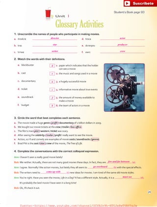 1. Unscramble the names of people who participate in making movies.
2. Match the words with their definitions.
a. blockbuster 1 paper which indicates that the holder
can see a movie
b. cast 2. the music and songs used in a movie
c. documentary 3. a hugely successful movie
d. ticket 4. informative movie about true events
e. soundtrack 5. the amount of money available to
make a movie
f. budget 6. the team of actors in a movie
3. Circle the word that best completes each sentence.
a. The movie made a huge genre / profit / documentary of 1 billion dollars in 2009.
b. We bought our movie tickets at the crew / trailer / box office.
c. The film’s main plot / western / ticket was scary.
d. After seeing the celebrity / trailer / profit I really want to see the movie.
e. Action, sci-fi and comedy are examples of movie casts / soundtracks / genres.
f. Brad Pitt is the cast / star / crew of the movie, TheTree of Life.
4. Complete the conversations with the correct colloquial expression.
Ann: I haven’t seen a really good movie lately!
Bob: Me neither. Actually, there are not many good movies these days. In fact, they are (a).
Ann: I agree. Normally I like action movies, but lately they all seem to (b) with the special effects.
Bob:The writers need to (c) new ideas for movies. I am tired of the same old movie styles.
Ann:You’re right. Have you seen the movie, Life in a Day? It has a different style. Actually, it is a (d).
It’s probably the best movie I have seen in a long time!
Bob: Ok, I’ll check it out.
a. itrodcre
b. tras
c. trriwe
d. troca
e. dcrerpou
f. ewrc
Unit 1
GlossaryActivities
93
d
director actor
star producer
writer crew
few and far between
go overboard
come up with
must see
e
a
c
f
b
Student’s Book page 93
20
fuente:-https://www.youtube.com/channel/UCVBJr9h-NTUJx8wTVBY5gJwfuente:-https://www.youtube.com/channel/UCVBJr9h-NTUJx8wTVBY5gJw
 