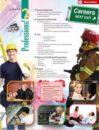 UNIT uuGeneral Objective
	 You will be able to talk about different
professions, personality types and
university degrees.
uuCommunication Goals
	 You will learn how to
•	 	describe and differentiate professions.
•	 	ask and answer questions about different
personality types, professions and university
degrees.
•	 	write a text comparing two professions.
uuCLIL
•	 PersonalityTypes
•	 Professions
•	 University Degrees
	 Vocabulary
•	 Words related to personality types, professions and
university degrees
	 Grammar
•	 Gerunds and infinitives
•	 Verbs and adjectives followed by prepositions
•	 Connectors of contrast
uuIdioms and Colloquial Expressions
•	 Cut out for
•	 Go on
•	 Drop out
•	 Fall behind
•	 Pass with flying colors
•	 Suit (someone/something)
•	 Take advantage of
uuProject
	 A University Careers Fair
	 You will prepare a presentation
on 3 professions and present it at a university
careers fair in the form of a university prospectus.
Professions!
2
Discuss:
•	 What different personality
types are there?
•	 What are you interested in
studying at university?
•	 What professions are you
curious about?
•	 What are you good at?
fuente:-https://www.youtube.com/channel/UCVBJr9h-NTUJx8wTVBY5gJwfuente:-https://www.youtube.com/channel/UCVBJr9h-NTUJx8wTVBY5gJw
 
