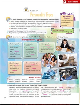 1.	 Read and listen to the following conversation. Answer the questions below.
A:  Hello, I want to investigate my career options and find out which professions best suit me.
B:  Actually, that depends on your personality type.You might be artistic, realistic,
investigative, conventional or social. Everybody is different!
A:  Hmmm, and I guess it also depends on what I’m interested in and what my abilities are.
B:  Well, you’re at the right place!
a.	 Do you know about any of these personality types?
b.	 Do you think it is possible to fit into more than one personality type?
Vocabulary
Strategy
Associate words with
similar meanings
to increase your
vocabulary.
Lesson  1
PersonalityTypes
Word Bank
• follow
• express
• solving
• training
• efficient
• friendly
• practical
• careful
• creative
• curious
2.	 Listen and complete. Use the Word Bank. Then, match the descriptions with the pictures.
3.	 Read and complete. Use some of the words in the Word Bank.
I am a very realistic person and I like using my hands to
build things. I am interested in becoming a carpenter
because I am a very (a.) person. My
sister, however, is completely different to me. She
studies accounting. Ever since I can remember she likes
saving her money and calculating how much she has.
She is a person who is very (b.) with
money. My mom is a very social primary school teacher.
To be a teacher you have to be (c.) and
enjoy helping others. My dad is a musician. He has a very  
(d.) personality and loves creating art. I
admire my family.
a.	Realistic people…
•	 are  .
•	 like to use their
hands.
•	 are
working with
animals, tools and
machines.
b.	Investigative
people…
•	 are
and inquisitive.
•	 are interested in
learning, analyzing
and
problems.
c.	Artistic people…
•	 are  .
•	 love to
themselves by creating
art.
d.	Social people…
•	 are
and sociable.
•	 enjoy helping or
others.
e.	Conventional people…
•	 are and
attentive.
•	 like to
routines and keep track of
details.
Personality Types
Key Expressions
To suit (someone /something): to fit
practical
22
curious
solving
friendly
training
practical
careful
friendly
creative
careful
follow
creative
e
c
d
b a
express
efficient
fuente:-https://www.youtube.com/channel/UCVBJr9h-NTUJx8wTVBY5gJwfuente:-https://www.youtube.com/channel/UCVBJr9h-NTUJx8wTVBY5gJw
 
