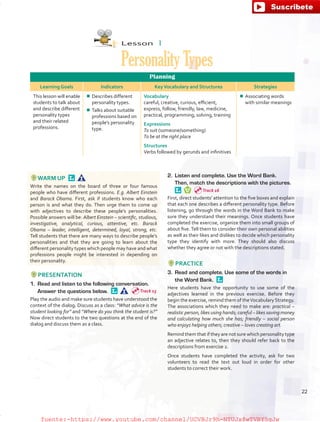 Lesson  1
PersonalityTypes
Planning
Learning Goals Indicators KeyVocabulary and Structures Strategies
This lesson will enable
students to talk about
and describe different
personality types
and their related
professions.
¾¾ Describes different
personality types.
¾¾ Talks about suitable
professions based on
people’s personality
type.
Vocabulary
careful, creative, curious, efficient,
express, follow, friendly, law, medicine,
practical, programming, solving, training
Expressions
To suit (someone/something)
To be at the right place
Structures
Verbs followed by gerunds and infinitives
¾¾ Associating words
with similar meanings
WARM UP 
Write the names on the board of three or four famous
people who have different professions. E.g. Albert Einstein
and Barack Obama. First, ask if students know who each
person is and what they do. Then urge them to come up
with adjectives to describe these people’s personalities.
Possible answers will be: Albert Einstein – scientific, studious,
investigative, analytical, curious, attentive, etc. Barack
Obama – leader, intelligent, determined, loyal, strong, etc.
Tell students that there are many ways to describe people’s
personalities and that they are going to learn about the
different personality types which people may have and what
professions people might be interested in depending on
their personality.
PRESENTATION
1.	 Read and listen to the following conversation.
Answer the questions below. 
Play the audio and make sure students have understood the
context of the dialog. Discuss as a class: “What advice is the
student looking for” and “Where do you think the student is?”
Now direct students to the two questions at the end of the
dialog and discuss them as a class.
2.	 Listen and complete. Use the Word Bank.
Then, match the descriptions with the pictures. 
First, direct students’ attention to the five boxes and explain
that each one describes a different personality type. Before
listening, go through the words in the Word Bank to make
sure they understand their meanings. Once students have
completed the exercise, organize them into small groups of
about five.Tell them to consider their own personal abilities
as well as their likes and dislikes to decide which personality
type they identify with more. They should also discuss
whether they agree or not with the descriptions stated.
PRACTICE
3.	 Read and complete. Use some of the words in
the Word Bank. 
Here students have the opportunity to use some of the
adjectives learned in the previous exercise. Before they
begin the exercise, remind them of theVocabulary Strategy.
The associations which they need to make are: practical –
realistic person, likes using hands; careful – likes saving money
and calculating how much she has; friendly – social person
who enjoys helping others; creative – loves creating art.
Remind them that if they are not sure which personality type
an adjective relates to, then they should refer back to the
descriptions from exercise 2.
Once students have completed the activity, ask for two
volunteers to read the text out loud in order for other
students to correct their work.
Track 15
Track 16
22
fuente:-https://www.youtube.com/channel/UCVBJr9h-NTUJx8wTVBY5gJwfuente:-https://www.youtube.com/channel/UCVBJr9h-NTUJx8wTVBY5gJw
 