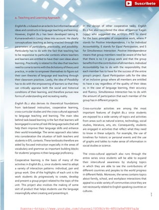 2. Teaching and Learning Approach
EnglishB1.2isbasedonaneclecticbutinformedseriesof
ideas and constructs in language teaching and learning.
However, English B1.2 has been developed taking B.
Kumaravadivelu’s (2003) ideas into account. He clearly
conceptualizes teaching as being enacted through the
parameters of particularity, practicality, and possibility.
Particularity has to do with the fact that teaching has
to be responsive to particular contexts where teachers
and learners are entitled to have their own ideas about
learning. Practicality is related to the idea that teachers
needtocometotermswiththedichotomyoftheoryand
practice, in order to empower themselves to figure out
their own theories of language and teaching through
their classroom practices. Lastly, the idea of Possibility
has to do with the empowering of learners so that they
can critically appraise both the social and historical
conditions of their learning, and therefore pursue new
forms of understanding and recreating reality.
English B1.2 also derives its theoretical foundations
from task-based instruction, cooperative learning,
cross-curricular studies and the cross-cultural approach
to language teaching and learning. The main idea
behind task-based learning is the fact that learners will
beengagedinaseriesofreal-lifelanguagetasksthatwill
help them improve their language skills and enhance
their world knowledge. The series approach also takes
into consideration the situation of both teachers and
students in EFL contexts.These textbooks therefore are
aided by focused instruction especially in the areas of
vocabulary and grammar as important building blocks
for students’ progress in their language proficiency.
Cooperative learning is the basis of many of the
activities in English B1.2, since students need to adopt
a variety of interaction patterns: individual, pair and
group work. One of the highlights of each unit is the
work students do progressively to create, develop
and present a group project related to the topic of the
unit. This project also involves the making of some
sort of product that helps students use the language
meaningfully when creating and presenting it.
In the design of other cooperative tasks, English
B1.2 has also considered the ideas of Spencer Kagan
(1994) who suggested the acronym PIES to stand
for the basic principles of cooperative work, where P
stands for Positive Interdependence, I is for Individual
Accountability, E stands for Equal Participation, and S
for Simultaneous Interaction. Positive Interdependence
means that group members need be aware of the fact
that there is no I in group work and that the group
benefitsfromthecontributionofallmembers.Individual
Accountability has to do with the responsibility that
each member has to have for the success of the entire
group’s project. Equal Participation calls for the idea
of an inclusive group where all members are entitled
to have a say regardless of the quality of their ideas
or, in the case of language learning, their accuracy
and fluency. Simultaneous Interaction has to do with
the amount of participation that each member of the
group has in different projects.
Cross-curricular activities are among the most
important features of English B1.2 since students
are exposed to a wide variety of topics and activities
from areas such as natural science, technology, social
studies, literature, arts, etc. Consequently, students
are engaged in activities that reflect what they need
to know in these subjects. For example, the use of
timelines for historic or personal events and the use
of graphs and tables to make sense of information in
social studies or science.
The cross-cultural approach also runs through the
entire series since students will be able to expand
their intercultural awareness by studying topics
in which they are able to see the contributions of
different countries and peoples to the world progress
in different fields. Moreover, the series contains topics
about family, school, and workplace interactions that
appeal to a wide variety of communities since they are
not necessarily related to English speaking countries or
cultures.
7
T
7
T
fuente:-https://www.youtube.com/channel/UCVBJr9h-NTUJx8wTVBY5gJwfuente:-https://www.youtube.com/channel/UCVBJr9h-NTUJx8wTVBY5gJw
 