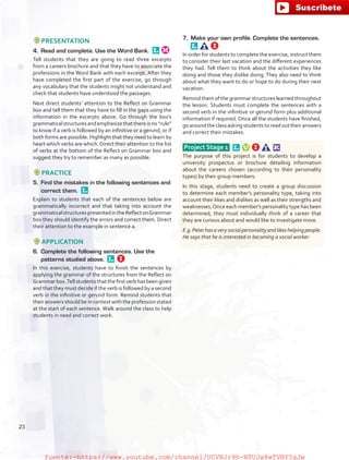 PRESENTATION
4.	 Read and complete. Use the Word Bank. 
Tell students that they are going to read three excerpts
from a careers brochure and that they have to associate the
professions in the Word Bank with each excerpt. After they
have completed the first part of the exercise, go through
any vocabulary that the students might not understand and
check that students have understood the passages.
Next direct students’ attention to the Reflect on Grammar
box and tell them that they have to fill in the gaps using the
information in the excerpts above. Go through the box’s
grammaticalstructuresandemphasizethatthereisno“rule”
to know if a verb is followed by an infinitive or a gerund, or if
both forms are possible. Highlight that they need to learn by
heart which verbs are which. Direct their attention to the list
of verbs at the bottom of the Reflect on Grammar box and
suggest they try to remember as many as possible.
PRACTICE
5.	 Find the mistakes in the following sentences and
correct them. 
Explain to students that each of the sentences below are
grammatically incorrect and that taking into account the
grammaticalstructurespresentedintheReflectonGrammar
box they should identify the errors and correct them. Direct
their attention to the example in sentence a.
APPLICATION
6.	 Complete the following sentences. Use the
patterns studied above. 
In this exercise, students have to finish the sentences by
applying the grammar of the structures from the Reflect on
Grammarbox.Tell students that the first verb has been given
and that they must decide if the verb is followed by a second
verb in the infinitive or gerund form. Remind students that
their answers should be in context with the profession stated
at the start of each sentence. Walk around the class to help
students in need and correct work.
7.	 Make your own profile. Complete the sentences. 
In order for students to complete the exercise, instruct them
to consider their last vacation and the different experiences
they had. Tell them to think about the activities they like
doing and those they dislike doing. They also need to think
about what they want to do or hope to do during their next
vacation.
Remind them of the grammar structures learned throughout
the lesson. Students must complete the sentences with a
second verb in the infinitive or gerund form plus additional
information if required. Once all the students have finished,
goaroundtheclassaskingstudentstoreadouttheiranswers
and correct their mistakes.
Project Stage 1  
The purpose of this project is for students to develop a
university prospectus or brochure detailing information
about the careers chosen (according to their personality
types) by their group members.
In this stage, students need to create a group discussion
to determine each member’s personality type, taking into
account their likes and dislikes as well as their strengths and
weaknesses.Once each member’s personality type has been
determined, they must individually think of a career that
they are curious about and would like to investigate more.
E.g.Peterhasaverysocialpersonalityandlikeshelpingpeople.
He says that he is interested in becoming a social worker.
23
fuente:-https://www.youtube.com/channel/UCVBJr9h-NTUJx8wTVBY5gJwfuente:-https://www.youtube.com/channel/UCVBJr9h-NTUJx8wTVBY5gJw
 