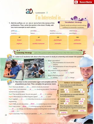 Listening Strategy  Look at the questions before listening to know what information to listen for.
Vocabulary Strategy
Classify words according to word endings
(suffixes) to remember vocabulary.
Reflect on Grammar
Some verbs are normally followed by
certain prepositions.
apply
appeal
decide
specialize
Some adjectives are normally followed
by certain prepositions.
curious
familiar
good
interested
serious
terrible
When the preposition is followed by a
verb, the gerund (-ing) form must be used.
interested in good at
Lesson  2
I’mInterestedin…
1.	 Add the suffixes -er, -or, -ist, or -ian to form the names of the
professions. Then, write the words in the chart. Finally, add
one more example to each column.
3.	 Now listen to the conversation again and complete with the
prepositions you hear. Then, complete the grammar chart.
Paul: Have you decided what to study at university?
Ingrid:Yeah, I am interested (a.) studying journalism. I’ve always
wanted to be a journalist.
Paul:That would be great.You are very good (b.) writing.
Ingrid:What about you?What degrees appeal (c.) you?
Paul: I applied (d.)Columbia University to study environmental
engineering.
Ingrid:Well, you are very serious (e.) protecting our environment.
Paul: I was curious (f.) civil engineering, but I am terrible
(g.) design, so I decided to study something that I am familiar
(h.).
Ingrid:Good idea.That way you can specialize (i.) reforestation.
-er -or -ist -ian
a.	 What is journalism?
 1.	the presentation of a movie at the
cinema.
 2.	the presentation of news through the
media.
b	 Who wants to study journalism?
 1.	Paul	  2.	Ingrid
c.	 What is Paul not good at?
 1.	writing	  2.	design
2.	 Listen to 2 students talk about what they want to study at university and answer the questions.
politic 	 journal 	 engine 	 veterinar
invent 	 lawy 	 aerobics instruct 	 psycolog
ian
on
on
24
lawyer
or er or ist
ist er ian
inventor psychologist politician
engineer aerobics instructor journalist veterinarian
in
at
to
to
with
about in
about
at
studying
writing
at
in
at
to
to
about
about
with
in
fuente:-https://www.youtube.com/channel/UCVBJr9h-NTUJx8wTVBY5gJwfuente:-https://www.youtube.com/channel/UCVBJr9h-NTUJx8wTVBY5gJw
 
