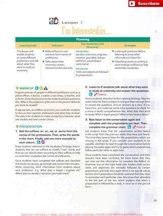 Lesson  2
I’mInterestedin…
Planning
Learning Goals Indicators
KeyVocabulary and
Structures
Strategies
This lesson will
enable students
to name different
professions and talk
about what they
want to study at
university.
¾¾ Adds suffixes to root
words to form names of
professions.
¾¾ Talks about what
university careers
interest him/her and why.
Vocabulary
aerobics instructor, engineer,
inventor, journalist, lawyer,
politician, psychologist,
veterinarian
Structures
Verbs and adjectives followed
by prepositions
¾¾ Looking at questions before
listening to know what
information to listen for
¾¾ Classifying words according to
word endings (suffixes) to help
remember vocabulary
WARM UP 
Prepare pictures of people in different professions such as a
police officer, a doctor, a waiter, a secretary, a teacher, and
so forth.Show the pictures to the students and ask questions
like, What is the profession of the man in the picture?What do
you think he studied?
If appropriate, as a follow up activity you could ask students
to discuss their parents’ professions and what they studied.
The idea is for students to make connections between what
one studies and one’s career choice.
PRESENTATION
1.	 Add the suffixes -er, -or, -ist, or -ian to form the
names of the professions. Then, write the words
in the chart. Finally, add one more example to
each column. 
Draw students’ attention to theVocabulary Strategy. Inform
students that we use suffixes to modify “root” words and
that we can classify them according to their suffixes to help
us remember vocabulary like names of professions.
Once students have completed the suffixes and classified
the words into groups, go through and correct their answers.
While correcting, elicit information from students about
each profession. E.g. What does a lawyer / engineer do?
Where does an aerobics instructor / journalist work?
2.	 Listen to 2 students talk about what they want
to study at university and answer the questions. 
Direct students’ attention to the ListeningStrategy. Play the
audio twice for them to listen to and give them enough time
to answer the questions. Discuss answers as a class. If you
have time, you could ask some extra questions to check for
a more in depth comprehension like; What does Paul want
to study?What is Ingrid good at?What is Paul serious about?
3.	 Now listen to the conversation again and
complete with the prepositions you hear. Then,
complete the grammar chart. 
Let students know that the conversation written below
is the script from the previous audio they have just heard.
This time they have to listen for the prepositions which are
missing in the script. If you consider your students to be
capable, ask them to read through the conversation before
playing the audio again and try to guess which prepositions
follow particular verbs or adjectives.
Once students have completed the conversation and their
answers have been corrected, let them know that they
can now use this information to complete the Reflect on
Grammar box on the right hand side. Explain that certain
verbs and adjectives are normally followed by certain
prepositions and that once again there is no special rule to
dictate which preposition should be used and that they have
to remember each particular case. Also draw their attention
to the last part of the box which explains that when a
preposition is followed by a verb, it must be in the gerund
form.
Track 17
Track 18
24
fuente:-https://www.youtube.com/channel/UCVBJr9h-NTUJx8wTVBY5gJwfuente:-https://www.youtube.com/channel/UCVBJr9h-NTUJx8wTVBY5gJw
 