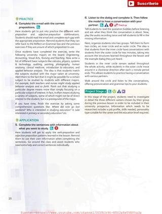 PRACTICE
4.	 Complete the e-mail with the correct
prepositions. 
Here students get to put into practice the different verb-
preposition and adjective-preposition combinations.
Students should read the email and complete each gap with
the appropriate preposition. Remind students that they can
refer back to the Reflect on Grammar box and the previous
exercises if they are unsure of which preposition to use.
Once students have completed the exercise, write the
following university majors on the board: Engineering,
Accounting, Visual Arts, Nursing and Teaching. Now write a
list of different basic subjects like calculus, physics, systems
 technology, auditing, painting, photography, human
anatomy, clinical medicine, introduction to education, and
applied behavior analysis. The idea is that students match
the subjects studied with the major taken at university.
Alert them to the fact that it might be possible for a certain
subject to be studied by students with different majors.
For example, both teachers and nurses might study applied
behavior analysis and so forth. Point out that studying a
particular degree means more than simply focusing on a
particular subject of interest. In fact, it often means studying
a variety of subjects, some of which might not be of direct
interest to the student, but is a prerequisite of the major.
If you have time, finish the exercise by asking some
comprehension questions like: Where did Julie go last
weekend? Who is interested in studying education? Is Julie
interested in primary or secondary education? etc.
APPLICATION
5.	 Complete the sentences with information about
what you want to study. 
Here students will get to apply the verb-preposition and
adjective-preposition patterns learned in the lesson. Remind
them to use their own information when completing the
sentences. Go around the class and assist students who
need extra help and correct sentences individually.
6.	 Listen to the dialog and complete it. Then follow
the model to have a conversation with your
partner. 
Tell students to read the quotation bubbles before listening
and ask what they think the conversation is about. Now,
play the audio recording twice and tell students to fill in the
missing information.
Next, organize students into two groups. Tell them to form
two circles, an inner circle and an outer circle. The idea is
that students from the inner circle have conversations with
students from the outer circle for two minutes, taking into
account the structures learned throughout the lesson and
the example dialog they just heard.
Students in the inner circle remain seated throughout
the whole activity, while students in the outer circle move
around in a clockwise direction after each 2 minute period
ends.This allows students to practice having a conversation
with various partners.
Walk around the circle and listen to the conversations,
offering pronunciation and grammar tips to your students.
Project Stage 2  
In this stage of the project, students need to investigate
in detail the three different careers chosen by their group
during the previous lesson in order to be included in their
university prospectus. Information which needs to be
researched includes a job profile, skills needed, personality
type suitable for the career and the education level required.
Track 19
25
fuente:-https://www.youtube.com/channel/UCVBJr9h-NTUJx8wTVBY5gJwfuente:-https://www.youtube.com/channel/UCVBJr9h-NTUJx8wTVBY5gJw
 