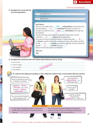 6.	 Listen to the dialog and complete it. Then, follow the model to have a conversation with your partner.
Dear Steven,
I know you are really serious (with/on/about) studying education
and have applied (a. to/on/about) Michigan University, so I
thought you would be curious (b. with/in/about) their open day
last weekend.
Actually, after hearing the head of the education faculty talk, I am also
interested (c. in/on/at) studying education.
If you want to study secondary education you have to specialize
(d. in/on/at) a specific subject, like economics or history. Personally, I would be
terrible (e. in/on/at) working with older kids. Primary school level
appeals (f. to/on/at) me more.
Maybe we will study together at university!
Take care,
Julie
I am interested in
(a.).
What about you?
Have you decided on what
to study at university?
•	 In your group, investigate 3 careers. Include a job
profile, skills, personality and the education level
required.
E.g. A nurse must be social and good at working with
patients and their families.The education level required
varies depending on what they specialize in.
Project  Stage 2
Grammar and Vocabulary
4.	 Complete the e-mail with the
correct prepositions.
5.	 Complete the sentences with information about what you want to study.
a.	I am curious  .
b.	I want to apply  .
c.	 I am not good  .
d.	I am familiar  .
Are you good
at math?
Great! A computer
programming
(d.) will let you…
I applied to
 (b.). I want
to study
 (c.).
Yes, I am. And I’m familiar
with computers, too.
steven@VP.com
Michigan Uni
about
25
to
about
in
in
at
to
Toronto
computer
University
studying biology
qualification
programming
Answers may vary.
fuente:-https://www.youtube.com/channel/UCVBJr9h-NTUJx8wTVBY5gJwfuente:-https://www.youtube.com/channel/UCVBJr9h-NTUJx8wTVBY5gJw
 