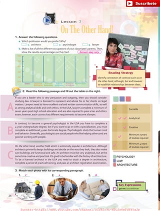 2.	 Read the following passage and fill out the table on the right.
Sociable
Analytical
Creative
Minimum 7 years
of studies required
Minimum 4 years
of studies required
Reading Strategy
Identify connectors of contrast such as on
the other hand, although, but and however
to establish relationships between ideas.
Key Expressions
go on: to continue
Lesson  3
OnTheOtherHand!1.	 Answer the following questions.
a.	Which profession would you prefer?Why?
 1.	architect	  2.	psychologist	  3.	lawyer
b.	Make a list of all the different occupations of your classmates’ parents.Then,
show the results as percentages on the chart.
3.	 Match each photo with its corresponding paragraph.
1.	 	2.		3.	
On the other hand, another field which is extremely popular is architecture. Although
architects primarily design buildings and decide on the way they look, they also make
sure buildings are functional and safe. An architect must be very analytical, but at the
same time creative and practical. It’s good to be familiar with the history of architecture.
To be a licensed architect in the USA you need to study a degree in architecture,
complete a period of practical training, and pass an architect registration examination.
In contrast, to become a general psychologist in the USA you have to complete a
4-year undergraduate degree, but if you want to go on with a specialization, you must
complete an additional 3-year doctorate degree. Psychologists study the human mind
and behavior.Generally, psychologists are social people who like helping others and are
good at working with people.
If you are a leader who is very persuasive and outgoing, then you should consider
studying law. A lawyer is licensed to represent and advise his or her clients on legal
matters. Lawyers need to have excellent oral and written communication skills, as well
as strong analytical skills and work ethics. In the USA, lawyers complete a minimum of
seven years post-high school education and are also required to pass a bar and ethics
exam; however, each country has different requirements to become a lawyer.
A
B
C
26
C A B
Answers may vary.
fuente:-https://www.youtube.com/channel/UCVBJr9h-NTUJx8wTVBY5gJwfuente:-https://www.youtube.com/channel/UCVBJr9h-NTUJx8wTVBY5gJw
 