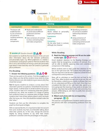 Lesson  3
OnTheOtherHand!
Planning
Learning Goals Indicators KeyVocabulary and Structures Strategies
This lesson will
enable learners
to use connectors
of contrast to
combine sentences
and make
comparisons.
¾¾ Reads and understands
an article about different
professions and their
differences.
¾¾ Uses connectors of contrast
to show contrasting ideas
and make comparisons.
Vocabulary
Words related to personality
types and professions
Expressions
Go on
Connectors
On the other hand, in contrast,
although, but, however
¾¾ Identifying connectors
of contrast to establish
relationships between
ideas
¾¾ Using connectors of
contrast to combine
contrasting sentences and
make comparisons
WARM UP (books closed) 
Ask students to recall the first two lessons of the unit and
elicit information about the link between professions
and personality types. E.g. Which professions is a realistic /
conventional / social person suited to? Remind students that
this is not a rule and that not having a particular personality
type doesn’t mean that they won’t be suited to a particular
job or profession.
Pre-Reading
1.	 Answer the following questions. 
There are two parts to this section. First discuss part a as a
class. Make sure that all the students know what the three
listed professions are.Ask students to give reasons why they
chose their answer.
Part b requires students to conduct a survey about their
classmate’s parents’ occupations.To facilitate this activity in
larger classes, it will be easier to divide students into groups
of ten. Students take turns mentioning what their parents’
professions are, while one student is in charge of jotting
each profession down on a separate piece of paper. Advise
students that if one of their parents doesn’t work, but looks
after the house, etc. then this should be included under the
title “other.”
Students can then use this information to complete the
graph by showing percentages.
With an exercise like this, it is important to take into account
that some students may feel uncomfortable talking about
what their parents do. In this case, change the exercise
slightly by asking students to say what their dream
profession is and then chart the percentages on the graph.
While Reading
2.	 Read the following passage and fill out the table
on the right. 
Direct students’ attention to the Reading Strategy and
explain that by recognizing connectors of contrast, they
will be able to identify opposing ideas and understand
comparisons in the reading.
Before students start to read, guide their attention to the
box on the right hand side. Tell students that while reading
they are required to decide which adjective or level of study
corresponds to which profession.
Now, call on volunteers to read the text out loud to the
class. Then, allow students enough time to go over the text
by themselves, underlining any words or phrases that they
do not understand and filling out the chart. Once they have
completed the chart on the right hand side, spend some
time going over the meaning of any words or phrases that
students may have had problems with and correcting their
answers. While doing so, ask them to justify their answers
by quoting the text.
3.	 Match each photo with its corresponding
paragraph. 
This exercise is straightforward. Students need to associate
the pictures with their corresponding profession from the
text.
Track 20
26
fuente:-https://www.youtube.com/channel/UCVBJr9h-NTUJx8wTVBY5gJwfuente:-https://www.youtube.com/channel/UCVBJr9h-NTUJx8wTVBY5gJw
 