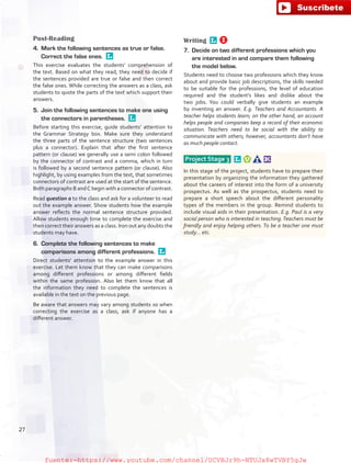Post-Reading
4.	 Mark the following sentences as true or false.
Correct the false ones. 
This exercise evaluates the students’ comprehension of
the text. Based on what they read, they need to decide if
the sentences provided are true or false and then correct
the false ones. While correcting the answers as a class, ask
students to quote the parts of the text which support their
answers.
5.	 Join the following sentences to make one using
the connectors in parentheses. 
Before starting this exercise, guide students’ attention to
the Grammar Strategy box. Make sure they understand
the three parts of the sentence structure (two sentences
plus a connector). Explain that after the first sentence
pattern (or clause) we generally use a semi colon followed
by the connector of contrast and a comma, which in turn
is followed by a second sentence pattern (or clause). Also
highlight, by using examples from the text, that sometimes
connectors of contrast are used at the start of the sentence.
Both paragraphs B andC begin with a connector of contrast.
Read question a to the class and ask for a volunteer to read
out the example answer. Show students how the example
answer reflects the normal sentence structure provided.
Allow students enough time to complete the exercise and
then correct their answers as a class. Iron out any doubts the
students may have.
6.	 Complete the following sentences to make
comparisons among different professions. 
Direct students’ attention to the example answer in this
exercise. Let them know that they can make comparisons
among different professions or among different fields
within the same profession. Also let them know that all
the information they need to complete the sentences is
available in the text on the previous page.
Be aware that answers may vary among students so when
correcting the exercise as a class, ask if anyone has a
different answer.
Writing 
7.	 Decide on two different professions which you
are interested in and compare them following
the model below.
Students need to choose two professions which they know
about and provide basic job descriptions, the skills needed
to be suitable for the professions, the level of education
required and the student’s likes and dislike about the
two jobs. You could verbally give students an example
by inventing an answer. E.g. Teachers and Accountants. A
teacher helps students learn; on the other hand, an account
helps people and companies keep a record of their economic
situation. Teachers need to be social with the ability to
communicate with others; however, accountants don’t have
as much people contact.
Project Stage 3  
In this stage of the project, students have to prepare their
presentation by organizing the information they gathered
about the careers of interest into the form of a university
prospectus. As well as the prospectus, students need to
prepare a short speech about the different personality
types of the members in the group. Remind students to
include visual aids in their presentation. E.g. Paul is a very
social person who is interested in teaching.Teachers must be
friendly and enjoy helping others. To be a teacher one must
study… etc.
27
fuente:-https://www.youtube.com/channel/UCVBJr9h-NTUJx8wTVBY5gJwfuente:-https://www.youtube.com/channel/UCVBJr9h-NTUJx8wTVBY5gJw
 